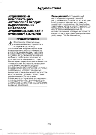 АУДИОБЛОК - В
КОМПЛЕКТАЦИЮ
АВТОМОБИЛЯ ВХОДИТ:
РАДИОПРИЕМНИК
ЦИФРОВОГО
АУДИОВЕЩАНИЯ (DAB)/
SYNC/SONY AM/FM/CD
ПРЕДУПРЕЖДЕНИЕ
Вождение с отвлеченным
вниманием может привести к
потере контроля над
автомобилем, аварии и телесным
повреждениям. Мы настоятельно
рекомендуем соблюдать крайнюю
осторожность при использовании
любых устройств, которые могут
отвлечь ваше внимание от дороги.
Вашапервоочереднаяответственность
— безопасная эксплуатация вашего
автомобиля. Мы рекомендуем
воздержатьсяотиспользованиялюбых
портативных устройств во время
вожденияипризываемповозможности
использовать системы с голосовым
управлением. Обязательно
ознакомьтесь с применимым местным
законодательством, регулирующим
использование электронных устройств
во время вождения.
Примечание: Интегрированный
многофункциональный дисплей
расположен над блоком. На этом экране
отображается важная информация,
связаннаясуправлениемвашейсистемы.
Кроме этого, предусмотрены различные
пиктограммы, размещенные по
периметру экрана, которые загораются,
когдасоответствующаяфункцияактивна
(например, CD, Radio или Aux.)
287
Kuga (CBS) Vehicles Built From: 10-03-2014, Vehicles Built Up To: 07-09-2014, Russia, CG3616ruRUS ruRUS, Edition date: 07/2014, First Printing
Аудиосистема
http://ava-avto.ru/
 