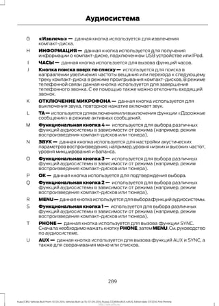 «Извлечь» — данная кнопка используется для извлечения
компакт-диска.
G
ИНФОРМАЦИЯ — данная кнопка используется для получения
информации о компакт-диске, подключенном USB устройстве или IPod.
H
ЧАСЫ — данная кнопка используется для вызова функций часов.I
Кнопка поиска вверх по списку — используется для поиска в
направлении увеличения частоты вещания или перехода к следующему
треку компакт-диска в режиме проигрывания компакт-дисков. В режиме
телефонной связи данная кнопка используется для завершения
телефонного звонка. С ее помощью также можно отклонить входящий
звонок.
J
ОТКЛЮЧЕНИЕ МИКРОФОНА — данная кнопка используется для
выключения звука, повторное нажатие включает звук.
K
TA— используется для включения или выключения функции «Дорожные
сообщения» в режиме активных сообщений.
L
Функциональная кнопка 4 — используется для выбора различных
функций аудиосистемы в зависимости от режима (например, режим
воспроизведения компакт-дисков или тюнера).
M
ЗВУК — данная кнопка используется для настройки акустических
параметров воспроизведения,например,уровня низких и высоких частот,
уровня микширования и баланса.
N
Функциональная кнопка 3 — используется для выбора различных
функций аудиосистемы в зависимости от режима (например, режим
воспроизведения компакт-дисков или тюнера).
O
ОК — данная кнопка используется для подтверждения выбора.P
Функциональная кнопка 2 — используется для выбора различных
функций аудиосистемы в зависимости от режима (например, режим
воспроизведения компакт-дисков или тюнера).
Q
MENU— даннаякнопкаиспользуетсядлявыборафункцийаудиосистемы.R
Функциональная кнопка 1 — используется для выбора различных
функций аудиосистемы в зависимости от режима (например, режим
воспроизведения компакт-дисков или тюнера).
S
PHONE — данная кнопка используется для вызова функции SYNC.
СначаланеобходимонажатькнопкуPHONE,затемMENU.См.руководство
по аудиосистеме.
T
AUX — данная кнопка используется для вызова функций AUX и SYNC, а
также для сворачивания меню или списков.
U
289
Kuga (CBS) Vehicles Built From: 10-03-2014, Vehicles Built Up To: 07-09-2014, Russia, CG3616ruRUS ruRUS, Edition date: 07/2014, First Printing
Аудиосистема
http://ava-avto.ru/
 