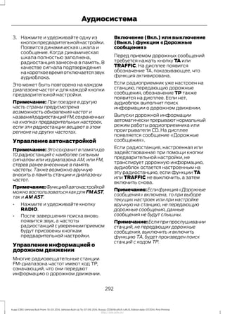 3. Нажмите и удерживайте одну из
кнопокпредварительнойнастройки.
Появится динамическая шкала и
сообщение. Когда динамическая
шкала полностью заполнена,
радиостанция занесена в память. В
качестве сигнала подтверждения
накороткоевремяотключаетсязвук
аудиоблока.
Это может быть повторено на каждом
диапазоне частот и для каждой кнопки
предварительной настройки.
Примечание: При поездке в другую
часть страны предусмотрена
возможность обновления частот и
названийрадиостанцийFM,сохраненных
на кнопках предварительных настроек,
если эти радиостанции вещают в этом
регионе на других частотах.
Управление автонастройкой
Примечание: Это сохранит в памяти до
10 радиостанций с наиболее сильным
сигналом или из диапазона АМ, или FM,
стерев ранее внесенные в память
частоты. Также возможно вручную
вносить в память станции и диапазоны
частот.
Примечание:Функциейавтонастройкой
можно воспользоваться как для FMAST,
так и AM AST.
• Нажмите и удерживайте кнопку
RADIO.
• После завершения поиска вновь
появится звук, а частоты
радиостанцийсувереннымприемом
будут присвоены кнопкам
предварительной настройки.
Управление информацией о
дорожном движении
Многие радиовещательные станции
FM-диапазона частот имеют код ТР,
означающий, что они передают
информацию о дорожном движении.
Включение (Вкл.) или выключение
(Выкл.) функции «Дорожные
сообщения»
Перед приемом дорожных сообщений
требуется нажать кнопку TA или
TRAFFIC. На дисплее появится
обозначение TA, показывающее, что
функция активирована.
Если радиоприемник уже настроен на
станцию, передающую дорожные
сообщения, обозначение TP также
появится на дисплее. Если нет,
аудиоблок выполнит поиск
информации о дорожном движении.
Выпуски дорожной информации
автоматическипрерываютнормальный
режим работы радиоприемника или
проигрывателя CD. На дисплее
появляется сообщение «Дорожные
сообщения».
Если радиостанция, настроенная или
задействованная при помощи кнопки
предварительной настройки, не
транслирует дорожную информацию,
аудиоблок остается настроенным на
эту радиостанцию, если функции TA
или TRAFFIC не выключить, а затем
включить снова.
Примечание:Еслифункция«Дорожные
сообщения» включена, то при выборе
текущих настроек или при настройке
вручную на станцию, не передающую
дорожные сообщения, данные
сообщения не будут слышны.
Примечание: Если при прослушивании
станций, не передающих дорожные
сообщения, выключить и включить
функцию ТА, будет произведен поиск
станций с кодом ТР.
292
Kuga (CBS) Vehicles Built From: 10-03-2014, Vehicles Built Up To: 07-09-2014, Russia, CG3616ruRUS ruRUS, Edition date: 07/2014, First Printing
Аудиосистема
http://ava-avto.ru/
 