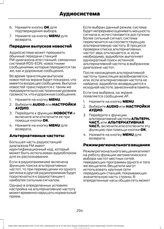 6. Нажмите кнопку OK для
подтверждения выбора.
7. Нажмите на кнопку MENU для
возврата.
Передачи выпусков новостей
Аудиосистема может прерывать
обычные передачи станций
FM-диапазона или станций, связанных
системой RDS-EON, новостными
сообщениями,которыепередаютсятак
же, как и дорожные сообщения.
Во время трансляции выпусков
новостей на экране будет показано, что
имеетсявходящеесообщение.Выпуски
новостей транслируются с таким же
предварительнонастроеннымуровнем
громкости,чтоидорожныесообщения.
1. Нажмите на кнопку MENU.
2. Выберите AUDIO или НАСТРОЙКИ
АУДИО.
3. Перейдите к функции НОВОСТИ и
включите или отключите ее при
помощи кнопки OK.
4. Нажмите на кнопку MENU для
возврата.
Альтернативные частоты
Большая часть радиостанций
диапазона FM имеет
идентификационный код, который
может быть использован аудиоблоком
для их распознавания.
Если в радиоприемнике включена
функция поиска альтернативных
частот, то при перемещении из одного
региона в другой радиоприемник будет
подключаться к радиостанции с
наиболее сильным сигналом.
Однако в определенных условиях
настройка на альтернативную частоту
можетвременнонарушатьнормальный
прием.
Если выбран данный режим, система
будетнепрерывнооцениватьмощность
сигнала и, если становится доступным
более сильный сигнал, система
переключится на соответствующую
альтернативную частоту. В процессе
проверки списка альтернативных
частот звук отключается, и, если
необходимо, аудиоблок выполняет
однократный поиск истинной
альтернативной частоты в выбранном
диапазоне частот.
После нахождения альтернативной
частоты трансляция возобновляется,
или, если альтернативная частота не
найдена, аудиоблок возвращается к
исходной частоте,занесенной в память.
Если она выбрана, на экране
появляется сообщение AF.
1. Нажмите на кнопку MENU.
2. Выберите AUDIO или НАСТРОЙКИ
АУДИО.
3. Перейдите к функции
альтернативнойчастотыАЛЬТЕРН.
ЧАСТ. или АЛЬТЕРНАТИВНАЯ
ЧАСТ., включите или отключите эту
функцию при помощи кнопки OK.
4. Нажмите на кнопку MENU для
возврата.
Режимрегиональноговещания
Режим регионального вещания влияет
на работу функции автоматического
выбора частот местных сетей,
передающих программы одного и того
же вещателя. Вещатели могут
использовать крупные сети
передающих станций, покрывающих
значительную часть страны. В
определенные часы общая сеть может
294
Kuga (CBS) Vehicles Built From: 10-03-2014, Vehicles Built Up To: 07-09-2014, Russia, CG3616ruRUS ruRUS, Edition date: 07/2014, First Printing
Аудиосистема
http://ava-avto.ru/
 