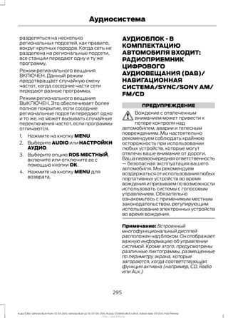 разделяться на несколько
региональных подсетей, как правило,
вокруг крупных городов. Когда сеть не
разделена на региональные подсети,
все станции передают одну и ту же
программу.
Режим регионального вещания
ВКЛЮЧЕН. Данный режим
предотвращает случайную смену
частот, когда соседние части сети
передают разные программы.
Режим регионального вещания
ВЫКЛЮЧЕН. Это обеспечивает более
полное покрытие, если соседние
региональные подсети передают одно
и то же, но может вызывать случайные
переключения частот, если программы
отличаются.
1. Нажмите на кнопку MENU.
2. Выберите AUDIO или НАСТРОЙКИ
АУДИО.
3. Выберите опцию RDS МЕСТНЫЙ,
включите или отключите ее с
помощью кнопки OK.
4. Нажмите на кнопку MENU для
возврата.
АУДИОБЛОК - В
КОМПЛЕКТАЦИЮ
АВТОМОБИЛЯ ВХОДИТ:
РАДИОПРИЕМНИК
ЦИФРОВОГО
АУДИОВЕЩАНИЯ (DAB)/
НАВИГАЦИОННАЯ
СИСТЕМА/SYNC/SONY AM/
FM/CD
ПРЕДУПРЕЖДЕНИЕ
Вождение с отвлеченным
вниманием может привести к
потере контроля над
автомобилем, аварии и телесным
повреждениям. Мы настоятельно
рекомендуем соблюдать крайнюю
осторожность при использовании
любых устройств, которые могут
отвлечь ваше внимание от дороги.
Вашапервоочереднаяответственность
— безопасная эксплуатация вашего
автомобиля. Мы рекомендуем
воздержатьсяотиспользованиялюбых
портативных устройств во время
вожденияипризываемповозможности
использовать системы с голосовым
управлением. Обязательно
ознакомьтесь с применимым местным
законодательством, регулирующим
использование электронных устройств
во время вождения.
Примечание: Встроенный
многофункциональный дисплей
расположен над блоком. Он отображает
важную информацию об управлении
системой. Кроме этого, предусмотрены
различные пиктограммы, размещенные
по периметру экрана, которые
загораются, когда соответствующая
функция активна (например, CD, Radio
или Aux.)
295
Kuga (CBS) Vehicles Built From: 10-03-2014, Vehicles Built Up To: 07-09-2014, Russia, CG3616ruRUS ruRUS, Edition date: 07/2014, First Printing
Аудиосистема
http://ava-avto.ru/
 