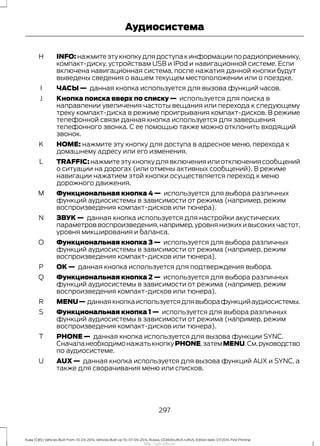 INFO: нажмите эту кнопку для доступа к информации по радиоприемнику,
компакт-диску, устройствам USB и IPod и навигационной системе. Если
включена навигационная система, после нажатия данной кнопки будут
выведены сведения о вашем текущем местоположении или о поездке.
H
ЧАСЫ — данная кнопка используется для вызова функций часов.I
Кнопка поиска вверх по списку — используется для поиска в
направлении увеличения частоты вещания или перехода к следующему
треку компакт-диска в режиме проигрывания компакт-дисков. В режиме
телефонной связи данная кнопка используется для завершения
телефонного звонка. С ее помощью также можно отклонить входящий
звонок.
J
HOME: нажмите эту кнопку для доступа в адресное меню, перехода к
домашнему адресу или его изменения.
K
TRAFFIC: нажмите эту кнопку для включения или отключения сообщений
о ситуации на дорогах (или отмены активных сообщений). В режиме
навигации нажатием этой кнопки осуществляется переход к меню
дорожного движения.
L
Функциональная кнопка 4 — используется для выбора различных
функций аудиосистемы в зависимости от режима (например, режим
воспроизведения компакт-дисков или тюнера).
M
ЗВУК — данная кнопка используется для настройки акустических
параметров воспроизведения,например,уровня низких и высоких частот,
уровня микширования и баланса.
N
Функциональная кнопка 3 — используется для выбора различных
функций аудиосистемы в зависимости от режима (например, режим
воспроизведения компакт-дисков или тюнера).
O
ОК — данная кнопка используется для подтверждения выбора.P
Функциональная кнопка 2 — используется для выбора различных
функций аудиосистемы в зависимости от режима (например, режим
воспроизведения компакт-дисков или тюнера).
Q
MENU— даннаякнопкаиспользуетсядлявыборафункцийаудиосистемы.R
Функциональная кнопка 1 — используется для выбора различных
функций аудиосистемы в зависимости от режима (например, режим
воспроизведения компакт-дисков или тюнера).
S
PHONE — данная кнопка используется для вызова функции SYNC.
СначаланеобходимонажатькнопкуPHONE,затемMENU.См.руководство
по аудиосистеме.
T
AUX — данная кнопка используется для вызова функций AUX и SYNC, а
также для сворачивания меню или списков.
U
297
Kuga (CBS) Vehicles Built From: 10-03-2014, Vehicles Built Up To: 07-09-2014, Russia, CG3616ruRUS ruRUS, Edition date: 07/2014, First Printing
Аудиосистема
http://ava-avto.ru/
 