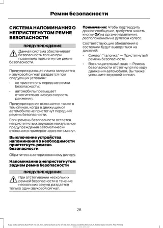 СИСТЕМА НАПОМИНАНИЯ О
НЕПРИСТЕГНУТОМ РЕМНЕ
БЕЗОПАСНОСТИ
ПРЕДУПРЕЖДЕНИЕ
Данная система обеспечивает
безопасность только при
правильно пристегнутом ремне
безопасности.
Предупреждающая лампа загорается
и звуковой сигнал раздается при
следующих условиях:
• не пристегнуты передние ремни
безопасности;.
• автомобиль превышает
относительно низкую скорость
движения.
Предупреждение включается также в
том случае, когда в движущемся
автомобиле не пристегнут передний
ремень безопасности.
Если ремень безопасности остается
непристегнутым,звуковоеивизуальное
предупреждения автоматически
отключатсяпримерночерезпятьминут.
Выключение устройства
напоминания о необходимости
пристегнуть ремень
безопасности
Обратитесь к авторизованному дилеру.
Напоминаниеонепристегнутом
заднем ремне безопасности
ПРЕДУПРЕЖДЕНИЕ
При отстегивании нескольких
ремней безопасности в течение
нескольких секунд раздается
только один звуковой сигнал.
Примечание: Чтобы подтвердить
данное сообщение, требуется нажать
кнопку ОК на органе управления,
расположенном на рулевом колесе.
Соответствующие обновления о
состоянии будут выводиться на
дисплей:
• Символ "галочка" — Пристегнутый
ремень безопасности.
• Восклицательный знак — Ремень
безопасности отстегнулся по ходу
движения автомобиля. Вы также
услышите звуковой сигнал.
28
Kuga (CBS) Vehicles Built From: 10-03-2014, Vehicles Built Up To: 07-09-2014, Russia, CG3616ruRUS ruRUS, Edition date: 07/2014, First Printing
Ремни безопасности
http://ava-avto.ru/
 
