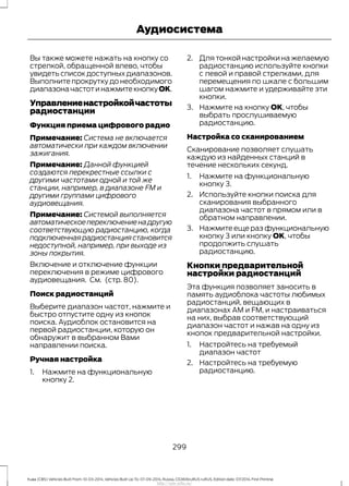 Вы также можете нажать на кнопку со
стрелкой, обращенной влево, чтобы
увидеть список доступных диапазонов.
Выполните прокрутку до необходимого
диапазоначастотинажмитекнопкуOK.
Управлениенастройкойчастоты
радиостанции
Функция приема цифрового радио
Примечание: Система не включается
автоматически при каждом включении
зажигания.
Примечание: Данной функцией
создаются перекрестные ссылки с
другими частотами одной и той же
станции, например, в диапазоне FM и
другими группами цифрового
аудиовещания.
Примечание: Системой выполняется
автоматическоепереключениенадругую
соответствующую радиостанцию, когда
подключеннаярадиостанциястановится
недоступной, например, при выходе из
зоны покрытия.
Включение и отключение функции
переключения в режиме цифрового
аудиовещания. См. (стр. 80).
Поиск радиостанций
Выберите диапазон частот, нажмите и
быстро отпустите одну из кнопок
поиска. Аудиоблок остановится на
первой радиостанции, которую он
обнаружит в выбранном Вами
направлении поиска.
Ручная настройка
1. Нажмите на функциональную
кнопку 2.
2. Для тонкой настройки на желаемую
радиостанцию используйте кнопки
с левой и правой стрелками, для
перемещения по шкале с большим
шагом нажмите и удерживайте эти
кнопки.
3. Нажмите на кнопку OK, чтобы
выбрать прослушиваемую
радиостанцию.
Настройка со сканированием
Сканирование позволяет слушать
каждую из найденных станций в
течение нескольких секунд.
1. Нажмите на функциональную
кнопку 3.
2. Используйте кнопки поиска для
сканирования выбранного
диапазона частот в прямом или в
обратном направлении.
3. Нажмите еще раз функциональную
кнопку 3 или кнопку OK, чтобы
продолжить слушать
радиостанцию.
Кнопки предварительной
настройки радиостанций
Эта функция позволяет заносить в
память аудиоблока частоты любимых
радиостанций, вещающих в
диапазонах AM и FM, и настраиваться
на них, выбрав соответствующий
диапазон частот и нажав на одну из
кнопок предварительной настройки.
1. Настройтесь на требуемый
диапазон частот
2. Настройтесь на требуемую
радиостанцию.
299
Kuga (CBS) Vehicles Built From: 10-03-2014, Vehicles Built Up To: 07-09-2014, Russia, CG3616ruRUS ruRUS, Edition date: 07/2014, First Printing
Аудиосистема
http://ava-avto.ru/
 