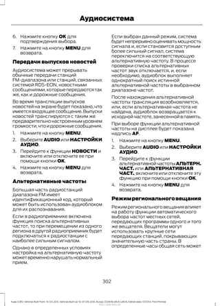 6. Нажмите кнопку OK для
подтверждения выбора.
7. Нажмите на кнопку MENU для
возврата.
Передачи выпусков новостей
Аудиосистема может прерывать
обычные передачи станций
FM-диапазона или станций, связанных
системой RDS-EON, новостными
сообщениями,которыепередаютсятак
же, как и дорожные сообщения.
Во время трансляции выпусков
новостей на экране будет показано, что
имеетсявходящеесообщение.Выпуски
новостей транслируются с таким же
предварительнонастроеннымуровнем
громкости,чтоидорожныесообщения.
1. Нажмите на кнопку MENU.
2. Выберите AUDIO или НАСТРОЙКИ
АУДИО.
3. Перейдите к функции НОВОСТИ и
включите или отключите ее при
помощи кнопки OK.
4. Нажмите на кнопку MENU для
возврата.
Альтернативные частоты
Большая часть радиостанций
диапазона FM имеет
идентификационный код, который
может быть использован аудиоблоком
для их распознавания.
Если в радиоприемнике включена
функция поиска альтернативных
частот, то при перемещении из одного
региона в другой радиоприемник будет
подключаться к радиостанции с
наиболее сильным сигналом.
Однако в определенных условиях
настройка на альтернативную частоту
можетвременнонарушатьнормальный
прием.
Если выбран данный режим, система
будетнепрерывнооцениватьмощность
сигнала и, если становится доступным
более сильный сигнал, система
переключится на соответствующую
альтернативную частоту. В процессе
проверки списка альтернативных
частот звук отключается, и, если
необходимо, аудиоблок выполняет
однократный поиск истинной
альтернативной частоты в выбранном
диапазоне частот.
После нахождения альтернативной
частоты трансляция возобновляется,
или, если альтернативная частота не
найдена, аудиоблок возвращается к
исходной частоте,занесенной в память.
При выборе функции альтернативной
частоты на дисплее будет показана
надпись AF.
1. Нажмите на кнопку MENU.
2. Выберите AUDIO или НАСТРОЙКИ
АУДИО.
3. Перейдите к функции
альтернативнойчастотыАЛЬТЕРН.
ЧАСТ. или АЛЬТЕРНАТИВНАЯ
ЧАСТ., включите или отключите эту
функцию при помощи кнопки OK.
4. Нажмите на кнопку MENU для
возврата.
Режимрегиональноговещания
Режим регионального вещания влияет
на работу функции автоматического
выбора частот местных сетей,
передающих программы одного и того
же вещателя. Вещатели могут
использовать крупные сети
передающих станций, покрывающих
значительную часть страны. В
определенные часы общая сеть может
302
Kuga (CBS) Vehicles Built From: 10-03-2014, Vehicles Built Up To: 07-09-2014, Russia, CG3616ruRUS ruRUS, Edition date: 07/2014, First Printing
Аудиосистема
http://ava-avto.ru/
 