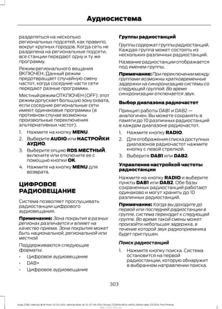 разделяться на несколько
региональных подсетей, как правило,
вокруг крупных городов. Когда сеть не
разделена на региональные подсети,
все станции передают одну и ту же
программу.
Режим регионального вещания
ВКЛЮЧЕН. Данный режим
предотвращает случайную смену
частот, когда соседние части сети
передают разные программы.
МестныйрежимОТКЛЮЧЕН(OFF):этот
режим допускает большую зону охвата,
если соседние региональные сети
имеют одинаковые программы (в
противном случае возможны
произвольные переключения
альтернативных частот).
1. Нажмите на кнопку MENU.
2. Выберите AUDIO или НАСТРОЙКИ
АУДИО.
3. Выберите опцию RDS МЕСТНЫЙ,
включите или отключите ее с
помощью кнопки OK.
4. Нажмите на кнопку MENU для
возврата.
ЦИФРОВОЕ
РАДИОВЕЩАНИЕ
Система позволяет прослушивать
радиостанции цифрового
аудиовещания.
Примечание: Зона покрытия в разных
регионах различается и влияет на
качество приема. Зона покрытия может
быть национальной, региональной или
местной.
Поддерживаются следующие
форматы:
• Цифровое аудиовещание
• DAB+
• Цифровое аудиовещание
Группы радиостанций
Группысодержатгруппырадиостанций.
Каждая группа может состоять из
нескольких различных радиостанций.
Название радиостанции отображается
под именем группы.
Примечание:Припереключениимежду
группами возможны кратковременные
задержки на синхронизацию системы со
следующей группой. Во время
синхронизации отключается звук.
Выбор диапазона радиочастот
Принцип работы DAB1 и DAB2 —
аналогичен. Вы можете сохранять в
памяти до 10 различных радиостанций
в каждом диапазоне радиочастот.
1. Нажмите кнопку RADIO.
2. Дляотображенияспискадоступных
диапазонов радиочастот нажмите
кнопку с левой стрелкой.
3. Выберите DAB1 или DAB2.
Управление настройкой частоты
радиостанции
Нажмите на кнопку RADIO и выберите
пункты DAB1 или DAB2. Обе базы
сохраненных радиостанций работают
одинаково и могут хранить до 10
различных радиостанций.
Примечание: Когда вы доходите до
первой или последней радиостанции в
группе, система переходит к следующей
группе. Во время такой смены может
произойти небольшая задержка, в
течение которой звук радиоприемника
будет приглушен.
Поиск радиостанций
1. Нажмите кнопку поиска. Система
остановится на первой
радиостанции, которую обнаружит
в выбранном направлении поиска.
303
Kuga (CBS) Vehicles Built From: 10-03-2014, Vehicles Built Up To: 07-09-2014, Russia, CG3616ruRUS ruRUS, Edition date: 07/2014, First Printing
Аудиосистема
http://ava-avto.ru/
 