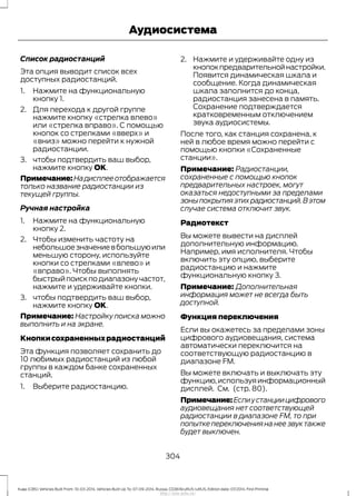 Список радиостанций
Эта опция выводит список всех
доступных радиостанций.
1. Нажмите на функциональную
кнопку 1.
2. Для перехода к другой группе
нажмите кнопку «стрелка влево»
или «стрелка вправо». С помощью
кнопок со стрелками «вверх» и
«вниз» можно перейти к нужной
радиостанции.
3. чтобы подтвердить ваш выбор,
нажмите кнопку OK.
Примечание:Надисплееотображается
только название радиостанции из
текущей группы.
Ручная настройка
1. Нажмите на функциональную
кнопку 2.
2. Чтобы изменить частоту на
небольшоезначениевбольшуюили
меньшую сторону, используйте
кнопки со стрелками «влево» и
«вправо». Чтобы выполнять
быстрыйпоискподиапазонучастот,
нажмите и удерживайте кнопки.
3. чтобы подтвердить ваш выбор,
нажмите кнопку OK.
Примечание: Настройку поиска можно
выполнить и на экране.
Кнопкисохраненныхрадиостанций
Эта функция позволяет сохранить до
10 любимых радиостанций из любой
группы в каждом банке сохраненных
станций.
1. Выберите радиостанцию.
2. Нажмите и удерживайте одну из
кнопокпредварительнойнастройки.
Появится динамическая шкала и
сообщение. Когда динамическая
шкала заполнится до конца,
радиостанция занесена в память.
Сохранение подтверждается
кратковременным отключением
звука аудиосистемы.
После того, как станция сохранена, к
ней в любое время можно перейти с
помощью кнопки «Сохраненные
станции».
Примечание: Радиостанции,
сохраненные с помощью кнопок
предварительных настроек, могут
оказаться недоступными за пределами
зоныпокрытияэтихрадиостанций.Вэтом
случае система отключит звук.
Радиотекст
Вы можете вывести на дисплей
дополнительную информацию.
Например, имя исполнителя. Чтобы
включить эту опцию, выберите
радиостанцию и нажмите
функциональную кнопку 3.
Примечание: Дополнительная
информация может не всегда быть
доступной.
Функция переключения
Если вы окажетесь за пределами зоны
цифрового аудиовещания, система
автоматически переключится на
соответствующую радиостанцию в
диапазоне FM.
Вы можете включать и выключать эту
функцию,используяинформационный
дисплей. См. (стр. 80).
Примечание:Еслиустанциицифрового
аудиовещания нет соответствующей
радиостанции в диапазоне FM, то при
попытке переключения на нее звук также
будет выключен.
304
Kuga (CBS) Vehicles Built From: 10-03-2014, Vehicles Built Up To: 07-09-2014, Russia, CG3616ruRUS ruRUS, Edition date: 07/2014, First Printing
Аудиосистема
http://ava-avto.ru/
 
