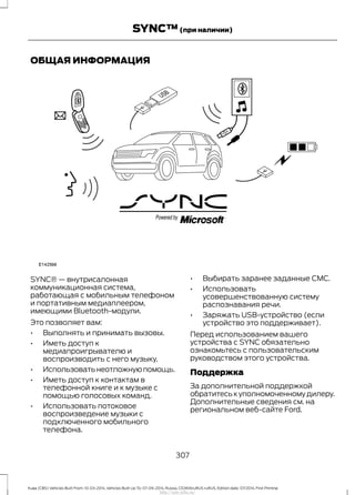 ОБЩАЯ ИНФОРМАЦИЯ
SYNC® — внутрисалонная
коммуникационная система,
работающая с мобильным телефоном
и портативным медиаплеером,
имеющими Bluetooth-модули.
Это позволяет вам:
• Выполнять и принимать вызовы.
• Иметь доступ к
медиапроигрывателю и
воспроизводить с него музыку.
• Использоватьнеотложнуюпомощь.
• Иметь доступ к контактам в
телефонной книге и к музыке с
помощью голосовых команд.
• Использовать потоковое
воспроизведение музыки с
подключенного мобильного
телефона.
• Выбирать заранее заданные CMC.
• Использовать
усовершенствованную систему
распознавания речи.
• Заряжать USB-устройство (если
устройство это поддерживает).
Перед использованием вашего
устройства с SYNC обязательно
ознакомьтесь с пользовательским
руководством этого устройства.
Поддержка
За дополнительной поддержкой
обратитесь к уполномоченному дилеру.
Дополнительные сведения см. на
региональном веб-сайте Ford.
307
Kuga (CBS) Vehicles Built From: 10-03-2014, Vehicles Built Up To: 07-09-2014, Russia, CG3616ruRUS ruRUS, Edition date: 07/2014, First Printing
SYNC™(при наличии)
http://ava-avto.ru/
 