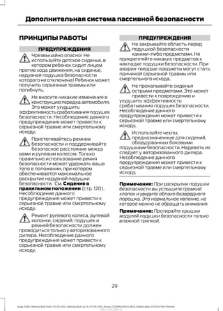 ПРИНЦИПЫ РАБОТЫ
ПРЕДУПРЕЖДЕНИЯ
Чрезвычайно опасно! Не
используйте детское сиденье, в
котором ребенок сидит лицом
против хода движения, на сиденье,
надувная подушка безопасности
которого не отключена! Ребенок может
получить серьезные травмы или
погибнуть.
Не вносите никакие изменения в
конструкциюпередкаавтомобиля.
Это может ухудшить
эффективностьсрабатыванияподушек
безопасности. Несоблюдение данного
предупреждения может привести к
серьезной травме или смертельному
исходу.
Пристегивайтесь ремнем
безопасности и поддерживайте
безопасное расстояние между
вами и рулевым колесом. Только
правильно использование ремня
безопасности может удержать ваше
тело в положении, при котором
обеспечивается максимальное
раскрытие надувной подушки
безопасности. См. Сидение в
правильном положении (стр. 120).
Несоблюдение данного
предупреждения может привести к
серьезной травме или смертельному
исходу.
Ремонт рулевого колеса, рулевой
колонки, сидений, подушек и
ремней безопасности должен
проводитьсятолькоуавторизованного
дилера. Несоблюдение данного
предупреждения может привести к
серьезной травме или смертельному
исходу.
ПРЕДУПРЕЖДЕНИЯ
Не закрывайте область перед
подушкой безопасности
какими-либо предметами. Не
прикрепляйте никаких предметов к
накладке подушки безопасности. При
аварии твердые предметы могут стать
причиной серьезной травмы или
смертельного исхода.
Не прокалывайте сиденья
острыми предметами. Это может
привести к повреждению и
ухудшить эффективность
срабатывания подушек безопасности.
Несоблюдение данного
предупреждения может привести к
серьезной травме или смертельному
исходу.
Используйте чехлы,
предназначенные для сидений,
оборудованных боковыми
подушками безопасности. Надевать их
следует у авторизованного дилера.
Несоблюдение данного
предупреждения может привести к
серьезной травме или смертельному
исходу.
Примечание: При раскрытии подушки
безопасности вы услышите громкий
хлопок и увидите облако безвредного
порошка. Это нормальное явление, на
которое можно не обращать внимания.
Примечание: Протирайте крышки
модулей подушки безопасности только
влажной тряпкой.
29
Kuga (CBS) Vehicles Built From: 10-03-2014, Vehicles Built Up To: 07-09-2014, Russia, CG3616ruRUS ruRUS, Edition date: 07/2014, First Printing
Дополнительная система пассивной безопасности
http://ava-avto.ru/
 