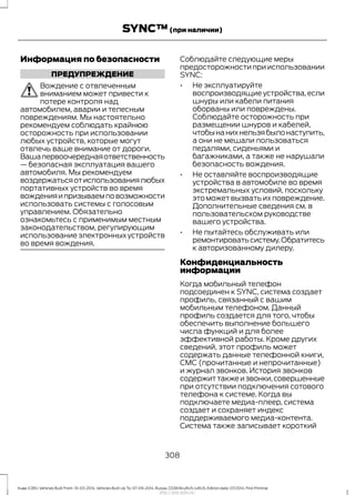 Информация по безопасности
ПРЕДУПРЕЖДЕНИЕ
Вождение с отвлеченным
вниманием может привести к
потере контроля над
автомобилем, аварии и телесным
повреждениям. Мы настоятельно
рекомендуем соблюдать крайнюю
осторожность при использовании
любых устройств, которые могут
отвлечь ваше внимание от дороги.
Вашапервоочереднаяответственность
— безопасная эксплуатация вашего
автомобиля. Мы рекомендуем
воздержатьсяотиспользованиялюбых
портативных устройств во время
вожденияипризываемповозможности
использовать системы с голосовым
управлением. Обязательно
ознакомьтесь с применимым местным
законодательством, регулирующим
использование электронных устройств
во время вождения.
Соблюдайте следующие меры
предосторожности при использовании
SYNC:
• Не эксплуатируйте
воспроизводящие устройства,если
шнуры или кабели питания
оборваны или повреждены.
Соблюдайте осторожность при
размещении шнуров и кабелей,
чтобынанихнельзябылонаступить,
а они не мешали пользоваться
педалями, сиденьями и
багажниками, а также не нарушали
безопасность вождения.
• Не оставляйте воспроизводящие
устройства в автомобиле во время
экстремальных условий, поскольку
это может вызвать их повреждение.
Дополнительные сведения см. в
пользовательском руководстве
вашего устройства.
• Не пытайтесь обслуживать или
ремонтироватьсистему.Обратитесь
к авторизованному дилеру.
Конфиденциальность
информации
Когда мобильный телефон
подсоединен к SYNC, система создает
профиль, связанный с вашим
мобильным телефоном. Данный
профиль создается для того, чтобы
обеспечить выполнение большего
числа функций и для более
эффективной работы. Кроме других
сведений, этот профиль может
содержать данные телефонной книги,
СМС (прочитанные и непрочитанные)
и журнал звонков. История звонков
содержиттакжеизвонки,совершенные
при отсутствии подключения сотового
телефона к системе. Когда вы
подключаете медиа-плеер, система
создает и сохраняет индекс
поддерживаемого медиа-контента.
Система также записывает короткий
308
Kuga (CBS) Vehicles Built From: 10-03-2014, Vehicles Built Up To: 07-09-2014, Russia, CG3616ruRUS ruRUS, Edition date: 07/2014, First Printing
SYNC™(при наличии)
http://ava-avto.ru/
 