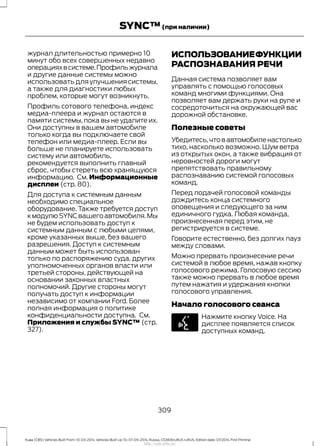 журнал длительностью примерно 10
минут обо всех совершенных недавно
операцияхвсистеме.Профильжурнала
и другие данные системы можно
использовать для улучшения системы,
а также для диагностики любых
проблем, которые могут возникнуть.
Профиль сотового телефона, индекс
медиа-плеера и журнал остаются в
памяти системы, пока вы не удалите их.
Они доступны в вашем автомобиле
только когда вы подключаете свой
телефон или медиа-плеер. Если вы
больше не планируете использовать
систему или автомобиль,
рекомендуется выполнить главный
сброс, чтобы стереть всю хранящуюся
информацию. См. Информационные
дисплеи (стр. 80).
Для доступа к системным данным
необходимо специальное
оборудование. Также требуется доступ
кмодулюSYNCвашегоавтомобиля.Мы
не будем использовать доступ к
системным данным с любыми целями,
кроме указанных выше, без вашего
разрешения. Доступ к системным
данным может быть использован
только по распоряжению суда, других
уполномоченных органов власти или
третьей стороны, действующей на
основании законных властных
полномочий. Другие стороны могут
получать доступ к информации
независимо от компании Ford. Более
полная информация о политике
конфиденциальности доступна. См.
Приложения и службы SYNC™ (стр.
327).
ИСПОЛЬЗОВАНИЕФУНКЦИИ
РАСПОЗНАВАНИЯ РЕЧИ
Данная система позволяет вам
управлять с помощью голосовых
команд многими функциями. Она
позволяет вам держать руки на руле и
сосредоточиться на окружающей вас
дорожной обстановке.
Полезные советы
Убедитесь,что в автомобиле настолько
тихо, насколько возможно. Шум ветра
из открытых окон, а также вибрация от
неровностей дороги могут
препятствовать правильному
распознаванию системой голосовых
команд.
Перед подачей голосовой команды
дождитесь конца системного
оповещения и следующего за ним
единичного гудка. Любая команда,
произнесенная перед этим, не
регистрируется в системе.
Говорите естественно, без долгих пауз
между словами.
Можно прервать произнесение речи
системой в любое время, нажав кнопку
голосового режима. Голосовую сессию
также можно прервать в любое время
путем нажатия и удержания кнопки
голосового управления.
Начало голосового сеанса
Нажмите кнопку Voice. На
дисплее появляется список
доступных команд.
309
Kuga (CBS) Vehicles Built From: 10-03-2014, Vehicles Built Up To: 07-09-2014, Russia, CG3616ruRUS ruRUS, Edition date: 07/2014, First Printing
SYNC™(при наличии)
http://ava-avto.ru/
 