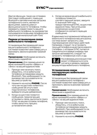 Другие функции, такие как отправка
текстовых сообщений с помощью
Bluetooth и автоматическая загрузка
телефонного книги, являются
функциями, зависящими от
функциональности телефона. Чтобы
проверить совместимость вашего
мобильного телефона,см.руководство
пользователяповашемутелефонуили
посетите региональный сайт Ford.
Первое установление связи
мобильного телефона
Установление беспроводной связи
вашего мобильного телефона с
системой позволяет вам совершать и
принимать звонки в режиме громкой
связи.
Примечание: Необходимо включить
зажигание и аудиоблок.
Примечание: Для перемещения по
меню нажимайте кнопки «Вверх» и
«Вниз» на вашей аудиосистеме.
1. Прежде чем начинать поиск,
убедитесь, что в мобильном
телефоне активирован модуль
Bluetooth. При необходимости см.
руководство пользователя по
вашему устройству.
2. Нажмите на кнопку PHONE. После
того как на дисплее появилось
сообщение об отсутствии
подключенных телефонов,
выберите опцию добавления.
3. Когда на дисплее появится
сообщение, предлагающее
установить связь, выполните поиск
SYNC на вашем сотовом телефоне,
чтобы запустить процесс
установления связи.
4. Когданаэкраневашегомобильного
телефона появится
соответственный запрос, введите
6-значный ПИН-код,
предоставленный SYNC,на дисплее
аудиосистемы. При успешном
сопряжении на дисплее
отобразится соответствующее
сообщение.
Взависимостиотвозможностейвашего
мобильного телефона и вашего рынка,
система может запросить у вас
подтверждение некоторых действий.
Например, следует ли установить
текущийтелефонвкачествеосновного
(телефон, с которым SYNC пытается
соединиться в первую очередь при
запуске автомобиля), следует ли
загрузить телефонную книгу и др.
Наинформационномдисплее
может отображаться сила
сигнала и уровень зарядки
аккумулятора мобильного телефона.
Установление связи
последующих мобильных
телефонов
Установление беспроводной связи
вашего мобильного телефона с
системой позволяет вам совершать и
принимать звонки в режиме громкой
связи.
Примечание: Необходимо включить
зажигание и аудиоблок.
Примечание: Для перемещения по
меню нажимайте кнопки «Вверх» и
«Вниз» на вашей аудиосистеме.
1. Прежде чем начинать поиск,
убедитесь, что в мобильном
телефоне активирован модуль
Bluetooth. При необходимости см.
руководство пользователя по
вашему устройству.
2. Нажмите на кнопку PHONE.
313
Kuga (CBS) Vehicles Built From: 10-03-2014, Vehicles Built Up To: 07-09-2014, Russia, CG3616ruRUS ruRUS, Edition date: 07/2014, First Printing
SYNC™(при наличии)
http://ava-avto.ru/
 