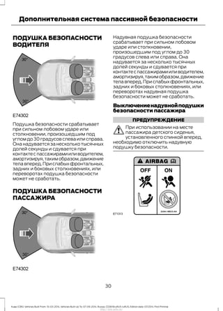 ПОДУШКА БЕЗОПАСНОСТИ
ВОДИТЕЛЯ
Подушка безопасности срабатывает
при сильном лобовом ударе или
столкновении, произошедшим под
углом до 30 градусов слева или справа.
Она надувается за несколько тысячных
долей секунды и сдувается при
контактеспассажирамииливодителем,
амортизируя,такимобразом,движение
телавперед.Прислабыхфронтальных,
задних и боковых столкновениях, или
переворотах подушка безопасности
может не сработать.
ПОДУШКА БЕЗОПАСНОСТИ
ПАССАЖИРА
Надувная подушка безопасности
срабатывает при сильном лобовом
ударе или столкновении,
произошедшим под углом до 30
градусов слева или справа. Она
надувается за несколько тысячных
долей секунды и сдувается при
контактеспассажирамииливодителем,
амортизируя,такимобразом,движение
телавперед.Прислабыхфронтальных,
задних и боковых столкновениях, или
переворотах надувная подушка
безопасности может не сработать.
Выключениенадувнойподушки
безопасности пассажира
ПРЕДУПРЕЖДЕНИЕ
При использовании на месте
пассажира детского сиденья,
установленного спинкой вперед,
необходимо отключить надувную
подушку безопасности.
30
Kuga (CBS) Vehicles Built From: 10-03-2014, Vehicles Built Up To: 07-09-2014, Russia, CG3616ruRUS ruRUS, Edition date: 07/2014, First Printing
Дополнительная система пассивной безопасности
http://ava-avto.ru/
 