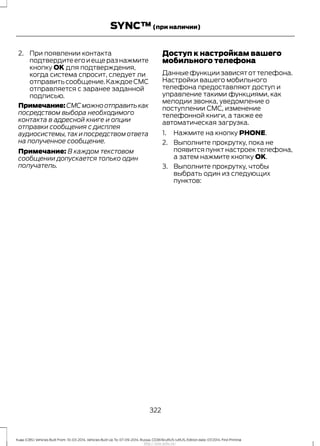 2. При появлении контакта
подтвердитеегоиещеразнажмите
кнопку OK для подтверждения,
когда система спросит, следует ли
отправитьсообщение.КаждоеСМС
отправляется с заранее заданной
подписью.
Примечание:СМСможноотправитькак
посредством выбора необходимого
контакта в адресной книге и опции
отправки сообщения с дисплея
аудиосистемы,так и посредством ответа
на полученное сообщение.
Примечание: В каждом текстовом
сообщении допускается только один
получатель.
Доступ к настройкам вашего
мобильного телефона
Данные функции зависят от телефона.
Настройки вашего мобильного
телефона предоставляют доступ и
управление такими функциями, как
мелодии звонка, уведомление о
поступлении СМС, изменение
телефонной книги, а также ее
автоматическая загрузка.
1. Нажмите на кнопку PHONE.
2. Выполните прокрутку, пока не
появится пункт настроек телефона,
а затем нажмите кнопку OK.
3. Выполните прокрутку, чтобы
выбрать один из следующих
пунктов:
322
Kuga (CBS) Vehicles Built From: 10-03-2014, Vehicles Built Up To: 07-09-2014, Russia, CG3616ruRUS ruRUS, Edition date: 07/2014, First Printing
SYNC™(при наличии)
http://ava-avto.ru/
 