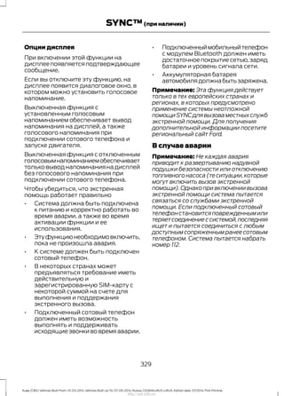Опции дисплея
При включении этой функции на
дисплее появляется подтверждающее
сообщение.
Если вы отключите эту функцию, на
дисплее появится диалоговое окно, в
котором можно установить голосовое
напоминание.
Выключенная функция с
установленным голосовым
напоминанием обеспечивает вывод
напоминания на дисплей, а также
голосового напоминания при
подключении сотового телефона и
запуске двигателя.
Выключенная функция с отключенным
голосовымнапоминаниемобеспечивает
только вывод напоминания на дисплей
без голосового напоминания при
подключении сотового телефона.
Чтобы убедиться, что экстренная
помощь работает правильно
• Система должна быть подключена
к питанию и корректно работать во
время аварии, а также во время
активации функции и ее
использования.
• Этуфункциюнеобходимовключить,
пока не произошла авария.
• К системе должен быть подключен
сотовый телефон.
• В некоторых странах может
предъявляться требование иметь
действительную и
зарегистрированную SIM-карту с
некоторой суммой на счете для
выполнения и поддержания
экстренного вызова.
• Подключенный сотовый телефон
должен иметь возможность
выполнять и поддерживать
исходящие звонки во время аварии.
• Подключенныймобильныйтелефон
с модулем Bluetooth должен иметь
достаточное покрытие сетью,заряд
батареи и уровень сигнала сети.
• Аккумуляторная батарея
автомобилядолжнабытьзаряжена.
Примечание: Эта функция действует
только в тех европейских странах и
регионах, в которых предусмотрено
применение системы неотложной
помощиSYNCдлявызоваместныхслужб
экстренной помощи. Для получения
дополнительной информации посетите
региональный сайт Ford.
В случае аварии
Примечание: Не каждая авария
приводит к развертыванию надувной
подушки безопасности или отключению
топливного насоса (те ситуации,которые
могут включить вызов экстренной
помощи).Однако при включении вызова
экстренной помощи система пытается
связаться со службами экстренной
помощи. Если подключенный сотовый
телефонстановитсяповрежденнымили
теряетсоединениессистемой,последняя
ищет и пытается соединиться с любым
доступным сопряженным ранее сотовым
телефоном. Система пытается набрать
номер 112.
329
Kuga (CBS) Vehicles Built From: 10-03-2014, Vehicles Built Up To: 07-09-2014, Russia, CG3616ruRUS ruRUS, Edition date: 07/2014, First Printing
SYNC™(при наличии)
http://ava-avto.ru/
 