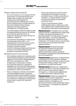 Перед совершением звонка.
• Если не отменить этот вызов и SYNC
выполняет успешный вызов, для
оператора службы экстренной
помощи воспроизводится
вступительное сообщение. После
этого сообщения устанавливается
режим громкой связи между
людьми, находящимися в
автомобиле, и оператором.
• Системапредоставляетнебольшой
интервал времени (около 10 секунд)
для отмены вызова. Если не
отменить вызов, система пытается
набрать номер 112.
• Системавоспроизводитсообщение,
которое дает вам знать, что
производится попытка выполнить
экстренный вызов. Вы можете
отменить вызов, нажав
соответствующуюфункциональную
кнопку или кнопку завершения
вызова на рулевом колесе.
Во время выполнения вызова:
• Длявыборанаиболееподходящего
языкаобщенияфункцияэкстренной
помощи использует информацию
GPS или сотовой сети. Она
оповещает оператора службы
экстренной помощи о аварии и
передаетвступительноесообщение.
Сообщениетакжеможетсодержать
координаты GPS автомобиля.
• Язык, который система использует
для взаимодействия с людьми,
находящимисявавтомобиле,может
отличатьсяотязыка,используемого
системой для передачи сообщения
оператору службы экстренной
помощи.
• После доставки вступительного
сообщения открывается канал
речевой связи, чтобы можно было
говорить с оператором службы
экстренной помощи в режиме
громкой связи.
• После подключения линии
необходимо сразу сообщить свое
имя и фамилию, номер мобильного
телефона и свое местонахождение.
Примечание: В то время как система
предоставляет информацию оператору
службы экстренной помощи, ею
воспроизводится сообщение, которое
дает вам знать, что она отправляет
важную информацию. Затем система
сообщает,что открыт канал,по которому
можно начать разговор в режиме
громкой связи.
Примечание: Во время вызова
экстренной помощи на дисплее
появляется экран приоритета
чрезвычайной ситуации, который
показываеткоординатыGPSавтомобиля,
если они имеются.
Примечание: Возможно, информация
о координатах GPS в момент аварии
будет недоступна.В этом случае система
экстренной помощи будет пытаться
выполнить экстренный вызов.
Примечание: Возможно, аварийные
службы не смогут получить координаты
GPS. В этом случае можно будет
поговорить с оператором аварийной
службы в режиме громкой связи.
Примечание: Оператор аварийной
службы также может запросить
информацию из сотовой сети, а именно,
номер сотового телефона, его
местоположение и имя оператора связи,
не связанного с системой экстренной
помощи SYNC.
330
Kuga (CBS) Vehicles Built From: 10-03-2014, Vehicles Built Up To: 07-09-2014, Russia, CG3616ruRUS ruRUS, Edition date: 07/2014, First Printing
SYNC™(при наличии)
http://ava-avto.ru/
 