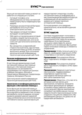 Функция экстренной помощи может не
работать в следующих случаях.
• Сотовый телефон или
оборудование системы экстренной
помощимогутбытьповрежденыпри
аварии.
• Разрядка аккумуляторной батареи
автомобиля или отсутствие
электропитания системы.
• При аварии сотовый телефон
выпадает из автомобиля.
• SIM-карта,установленнаявсотовый
телефон, недействительная или
незарегистрированная, или на ее
счету нет достаточного количества
средств.
• Вы находитесь в европейской
стране или в регионе, где система
экстренной помощи SYNC не может
выполнить вызов. Для получения
дополнительной информации
посетите региональный сайт Ford.
Важная информация о функции
неотложной помощи
В настоящее время вызов служб
экстренной помощи при помощи
функции «Экстренная помощь»
невозможен на автомобилях,
продаваемых на следующих рынках:
Албания, Беларусь, Босния и
Герцеговина, Македония, Нидерланды,
Украина, Молдова и Россия.
Для получения новой информации
посетите региональный сайт Ford.
Замечание о конфиденциальности
функции «Экстренная помощь»
Если функция экстренной помощи
включена, для экстренных служб могут
бытьраскрытысведенияотом,чтоваш
автомобиль попал в аварию, которая
вызвала развертывание надувной
подушкибезопасностиилиотключение
топливного насоса. Данная функция
предоставляет оператору службы
экстренной помощи информацию о
местонахожденииавтомобиляидругую
информацию об автомобиле или
аварии для предоставления
оптимальной помощи.
Если раскрывать эти сведения
нежелательно, не включайте данную
функцию.
SYNC AppLink
Система поддерживает голосовое и
ручное управление приложениями с
поддержкой SYNC AppLink на вашем
смартфоне. Если приложение
запущено через AppLink, можно
управлять его основными функциями
через голосовые команды и элементы
управления.
Примечание: Чтобы получить доступ к
AppLink, необходимо подключить SYNC
к смартфону и настроить соединение.
Примечание: Пользователи iPhone
могут подключить телефон через порт
USB.
Примечание: Пользователи Android
могут подключить телефон к SYNC через
Bluetooth.
Примечание: Сведения о доступных
приложениях, поддерживаемых
смартфонах и диагностике
неисправностей можно найти на
веб-сайте компании Ford.
Примечание: Убедитесь, что у вас есть
активная учетная запись для
приложения, которое вы загрузили.
Некоторые приложения не требуют
установки и будут работать сразу же
после загрузки. Другие приложения
потребуют настройки ваших личных
предпочтений и персонализации путем
создания станций или избранного. Мы
рекомендуем сделать это дома или за
пределами автомобиля.
331
Kuga (CBS) Vehicles Built From: 10-03-2014, Vehicles Built Up To: 07-09-2014, Russia, CG3616ruRUS ruRUS, Edition date: 07/2014, First Printing
SYNC™(при наличии)
http://ava-avto.ru/
 
