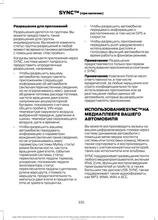 Разрешения для приложений
Разрешения делятся по группам. Вы
можете предоставить такие
разрешения для группы
индивидуально. Вы можете изменить
статус группы разрешений в любой
моментвовремяостановкиавтомобиля
с помощью меню «Настройки».
Когда вы запускаете приложение через
SYNC, система может попросить
предоставить определенные
разрешения, например:
• Чтобы разрешить вашему
автомобилю предоставлять
приложениям следующую
информацию об автомобиле
(включая перечисленные сведения,
но не ограничиваясь ими): данные
обуровнетоплива,расходетоплива,
частоте вращения двигателя,
напряжении аккумуляторной
батареи, показаниях счетчика
общего пробега, VIN-коде,
температуре наружного воздуха,
выбранной передаче, давлении в
шинах, температуре окружающего
воздуха, дате и времени.
• Чтобы разрешить вашему
автомобилю передавать
информацию о параметрах
вождения(включаятакиесведения,
но не ограничиваясь ими):
параметры системы MyKey, статус
ремня безопасности, частота
вращения двигателя, события
тормозной системы, статус
переключателя педали тормоза,
ускорение, положение педали
акселератора, статус
переключателя педали сцепления,
длина маршрута, стоимость
маршрута, продолжительность
импульса двигателя в процентах и
time at speed в процентах.
• Чтобы разрешить автомобилю
передавать информацию о
расположении, в том числе GPS и
скорости.
• Чтобы разрешить приложению
передавать push-уведомления с
использованием дисплея и
голосовых функций автомобиля во
время работы в фоновом режиме.
Примечание: Разрешения
предоставляются только при первом
использовании приложения в сочетании
с SYNC.
Примечание: Компания Ford не несет
ответственности, в том числе
юридической, за любые нарушения или
утрату конфиденциальности при
использовании приложения или за
разглашение любых данных об
автомобиле, которые вы разрешили
предоставлять приложению.
ИСПОЛЬЗОВАНИЕSYNC™НА
МЕДИАПЛЕЕРЕ ВАШЕГО
АВТОМОБИЛЯ
Вы можете воспроизводить музыку на
вашем цифровом медиа-плеере через
систему динамиков автомобиля с
помощью меню медиа-контента
системы или голосовых команд. Можно
также сортировать и воспроизводить
музыку с учетом конкретных категорий,
таких как исполнители или альбомы.
SYNCподдерживаетразмещениепочти
любого медиапроигрывателя,включая
iPod, Zune, функции воспроизведения
проигрывателей устройств, а также
большинство дисков USB. SYNC также
поддерживает такие аудиоформаты,
как MP3, WMA, WAV и ACC.
335
Kuga (CBS) Vehicles Built From: 10-03-2014, Vehicles Built Up To: 07-09-2014, Russia, CG3616ruRUS ruRUS, Edition date: 07/2014, First Printing
SYNC™(при наличии)
http://ava-avto.ru/
 