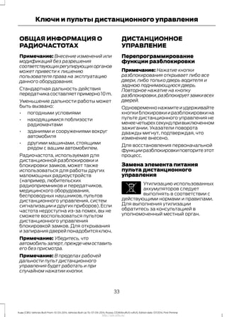 ОБЩАЯ ИНФОРМАЦИЯ О
РАДИОЧАСТОТАХ
Примечание: Внесение изменений или
модификаций без разрешения
соответствующихрегулирующихорганов
может привести к лишению
пользователя права на эксплуатацию
данного оборудования.
Стандартная дальность действия
передатчикасоставляетпримерно10m.
Уменьшение дальности работы может
быть вызвано:
• погодными условиями
• находящимися поблизости
радиомачтами
• зданиями и сооружениями вокруг
автомобиля
• другими машинами, стоящими
рядом с вашим автомобилем.
Радиочастота, используемая для
дистанционной разблокировки и
блокировки замков, может также
использоваться для работы других
маломощных радиоустройств
(например, любительских
радиоприемников и передатчиков,
медицинского оборудования,
беспроводных наушников, пультов
дистанционного управления, систем
сигнализации и других приборов).Если
частота недоступна из-за помех, вы не
сможете воспользоваться пультом
дистанционного управления
блокировкой замков. Для открывания
и запирания дверей понадобится ключ.
Примечание: Убедитесь, что
автомобильзаперт,преждечемоставить
его без присмотра.
Примечание: В пределах рабочей
дальности пульт дистанционного
управления будет работать и при
случайном нажатии кнопки.
ДИСТАНЦИОННОЕ
УПРАВЛЕНИЕ
Перепрограммирование
функции разблокировки
Примечание: Нажатие кнопки
разблокирования открывает либо все
двери, либо только дверь водителя и
заднюю поднимающуюся дверь.
Повторное нажатие на кнопку
разблокировки,разблокируетзамкивсех
дверей.
Одновременнонажмитеиудерживайте
кнопкиблокировкииразблокировкина
пульте дистанционного управления не
менеечетырехсекундпривыключенном
зажигании. Указатели поворота
дважды мигнут, подтверждая, что
изменение внесено.
Для восстановления первоначальной
функцииразблокировкиповторитеэтот
процесс.
Замена элемента питания
пульта дистанционного
управления
Утилизацию использованных
аккумуляторов следует
выполнять в соответствии с
действующими нормами и правилами.
Для выполнения утилизации
обратитесь за консультацией в
уполномоченный местный орган.
33
Kuga (CBS) Vehicles Built From: 10-03-2014, Vehicles Built Up To: 07-09-2014, Russia, CG3616ruRUS ruRUS, Edition date: 07/2014, First Printing
Ключи и пульты дистанционного управления
http://ava-avto.ru/
 