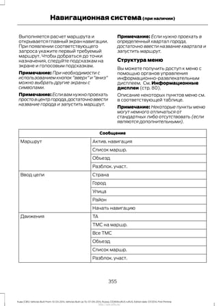 Выполняется расчет маршрута и
открываетсяглавныйэкраннавигации.
При появлении соответствующего
запроса укажите первый требуемый
маршрут. Чтобы добраться до точки
назначения, следуйте подсказкам на
экране и голосовым подсказкам.
Примечание: При необходимости с
использованием кнопок "вверх" и "вниз"
можно выбрать другие экраны с
символами.
Примечание: Если вам нужно проехать
простовцентргорода,достаточноввести
название города и запустить маршрут.
Примечание: Если нужно проехать в
определенный квартал города,
достаточно ввести название квартала и
запустить маршрут.
Структура меню
Вы можете получить доступ к меню с
помощью органов управления
информационно-развлекательным
дисплеем. См. Информационные
дисплеи (стр. 80).
Описание некоторых пунктов меню см.
в соответствующей таблице.
Примечание: Некоторые пункты меню
могут немного отличаться от
стандартных либо отсутствовать (если
являются дополнительными).
Сообщение
Актив. навигацияМаршрут
Список маршр.
Объезд
Разблок. участ.
СтранаВвод цели
Город
Улица
Район
Начать навигацию
TAДвижения
TMC на маршр.
Все TMC
Объезд
Список маршр.
Разблок. участ.
355
Kuga (CBS) Vehicles Built From: 10-03-2014, Vehicles Built Up To: 07-09-2014, Russia, CG3616ruRUS ruRUS, Edition date: 07/2014, First Printing
Навигационная система(при наличии)
http://ava-avto.ru/
 