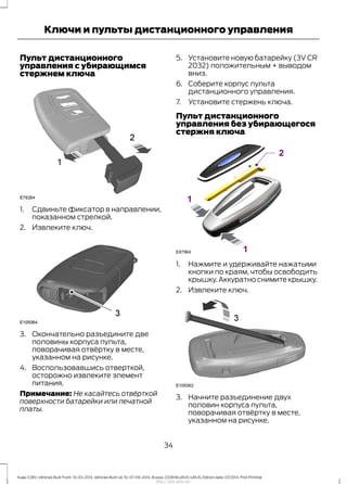 Пульт дистанционного
управления с убирающимся
стержнем ключа
1. Сдвиньте фиксатор в направлении,
показанном стрелкой.
2. Извлеките ключ.
3. Окончательно разъедините две
половины корпуса пульта,
поворачивая отвёртку в месте,
указанном на рисунке.
4. Воспользовавшись отверткой,
осторожно извлеките элемент
питания.
Примечание: Не касайтесь отвёрткой
поверхности батарейки или печатной
платы.
5. Установите новую батарейку (3V CR
2032) положительным + выводом
вниз.
6. Соберите корпус пульта
дистанционного управления.
7. Установите стержень ключа.
Пульт дистанционного
управления без убирающегося
стержня ключа
1. Нажмите и удерживайте нажатыми
кнопки по краям, чтобы освободить
крышку.Аккуратно снимите крышку.
2. Извлеките ключ.
3. Начните разъединение двух
половин корпуса пульта,
поворачивая отвёртку в месте,
указанном на рисунке.
34
Kuga (CBS) Vehicles Built From: 10-03-2014, Vehicles Built Up To: 07-09-2014, Russia, CG3616ruRUS ruRUS, Edition date: 07/2014, First Printing
Ключи и пульты дистанционного управления
http://ava-avto.ru/
 