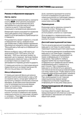 Режим отображения маршрута
Настр. карты
Чтобы перейти в режим карты,нажмите
кнопку MAP. Этот режим указывает
текущее местоположение вашего
автомобиля в центре карты в виде
стрелки в круге. Стрелка будет
показывать направление движения.
В верхней строке указывается название
текущей дороги или следующей
дороги,еслиавтомобильприближается
к повороту.
Пользователь может изменить способ
отображения карты, выбрав иные
настройкимасштабаиориентирования.
Однократно нажмите кнопку функции.
Текущий масштаб карты отображается
на экране.
Можно выбрать масштаб карты из
диапазона 0,05–500 миль или 50
метров – 500 км и автонастройку (в
верхней части экрана). Автонастройка
непрерывно изменяет масштаб карты
в соответствии со скоростью
автомобиляиперемещениемподороге.
С помощьюкнопоксострелкамиможно
переключиться на представление 2D,
3D или пошаговых инструкций.
Масштабирование
С помощью данной функции можно
автоматически увеличивать масштаб
на экране карты, когда вам требуется
выполнитьповоротилиболеесложные
маневры. В автоматическом режиме
спустя непродолжительное время
будет установлено предыдущее
значение масштаба.
Ручной режим: однократно нажмите
кнопку Function и измените настройку
помощьюкнопоксострелками«влево»
и «вправо». Подтвердите настройку
нажатием кнопки OK.
Auto: нажмите однократно кнопку
Function и выберите опцию Auto с
помощью кнопок со стрелками «вверх»
и «вниз». Подтвердите настройку
нажатием кнопки OK.
Перемещение
В режиме карты дважды нажмите
кнопку Function. Теперь для
перемещений по карте можно
использовать кнопки со стрелками.
Для возврата к первоначальному
представлениюсновадваждынажмите
кнопку Function.
Дисплей навигационной системы
Посленачаладвиженияповыбранному
маршруту система по умолчанию
переходит в режим дисплея навигации.
Посленачаладвиженияповыбранному
маршруту система будет подавать
указания с помощью выводимой на
экран информации и голосовых
подсказок. При работе любого
аудиоустройства на экране будет
отображаться графическая вставка,
информирующая о поворотах и
расстоянии. При следовании по
маршруту не обязательно держать
постоянновключеннымосновнойэкран
системы навигации. Чтобы вернуться в
главныйнавигационныйэкран,нажмите
кнопку MAP в любое удобное время.
При необходимости на главном
навигационном экране может
отображаться более подробная
информация по вашему маршруту.
Предупреждение об опасных
участках
Система обеспечивает функцию
предупреждения об опасных участках
световыми и звуковыми сигналами
обратной связи.
362
Kuga (CBS) Vehicles Built From: 10-03-2014, Vehicles Built Up To: 07-09-2014, Russia, CG3616ruRUS ruRUS, Edition date: 07/2014, First Printing
Навигационная система(при наличии)
http://ava-avto.ru/
 