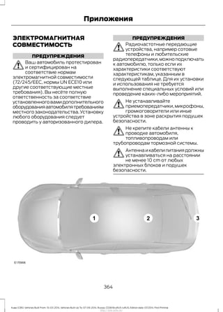 ЭЛЕКТРОМАГНИТНАЯ
СОВМЕСТИМОСТЬ
ПРЕДУПРЕЖДЕНИЯ
Ваш автомобиль протестирован
и сертифицирован на
соответствие нормам
электромагнитной совместимости
(72/245/EEC, нормы UN ECE10 или
другие соответствующие местные
требования). Вы несёте полную
ответственность за соответствие
установленноговамидополнительного
оборудованияавтомобилятребованиям
местного законодательства. Установку
любого оборудования следует
проводить у авторизованного дилера.
ПРЕДУПРЕЖДЕНИЯ
Радиочастотные передающие
устройства, например сотовые
телефоны и любительские
радиопередатчики,можноподключать
к автомобилю, только если их
характеристики соответствуют
характеристикам, указанным в
следующей таблице. Для их установки
и использования не требуется
выполнение специальных условий или
проведение каких-либо мероприятий.
Не устанавливайте
приемопередатчики,микрофоны,
громкоговорители или иные
устройства в зоне раскрытия подушек
безопасности.
Не крепите кабели антенны к
проводке автомобиля,
топливопроводам или
трубопроводам тормозной системы.
Антеннаикабелипитаниядолжны
устанавливаться на расстоянии
не менее 10 cm от любых
электронных блоков и подушек
безопасности.
364
Kuga (CBS) Vehicles Built From: 10-03-2014, Vehicles Built Up To: 07-09-2014, Russia, CG3616ruRUS ruRUS, Edition date: 07/2014, First Printing
Приложения
http://ava-avto.ru/
 