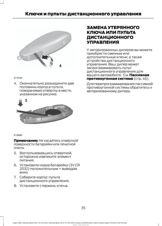 4. Окончательно разъедините две
половины корпуса пульта,
поворачивая отвёртку в месте,
указанном на рисунке.
Примечание: Не касайтесь отвёрткой
поверхности батарейки или печатной
платы.
5. Воспользовавшись отверткой,
осторожно извлеките элемент
питания.
6. Установите новую батарейку (3V CR
2032) положительным + выводом
вниз.
7. Соберите корпус пульта
дистанционного управления.
8. Установите стержень ключа.
ЗАМЕНА УТЕРЯННОГО
КЛЮЧА ИЛИ ПУЛЬТА
ДИСТАНЦИОННОГО
УПРАВЛЕНИЯ
У авторизованных дилеров вы можете
приобрести сменные или
дополнительные ключи, а также
устройства дистанционного
управления. Ваш дилер может
запрограммировать пульт
дистанционного управления для
вашего автомобиля. См. Пассивная
противоугонная система (стр. 46).
Дляперепрограммированияпассивной
противоугонной системы обратитесь к
авторизованному дилеру.
35
Kuga (CBS) Vehicles Built From: 10-03-2014, Vehicles Built Up To: 07-09-2014, Russia, CG3616ruRUS ruRUS, Edition date: 07/2014, First Printing
Ключи и пульты дистанционного управления
http://ava-avto.ru/
 