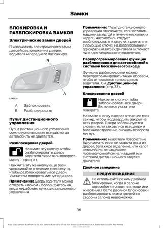 БЛОКИРОВКА И
РАЗБЛОКИРОВКА ЗАМКОВ
Электрические замки дверей
Выключатель электрического замка
дверей расположен на дверях
водителя и переднего пассажира.
ЗаблокироватьA
РазблокироватьB
Пульт дистанционного
управления
Пульт дистанционного управления
можно использовать всегда, когда
автомобиль не двигается.
Разблокировка дверей.
Нажмите эту кнопку, чтобы
разблокировать дверь
водителя.Указателиповорота
мигнут один раз.
Нажмите эту же кнопку еще раз и
удерживайте в течение трех секунд,
чтобы разблокировать все двери.
Указатели поворота мигнут один раз.
Примечание: Дверь водителя можно
отпереть ключом. Воспользуйтесь им,
когда не работает пульт дистанционного
управления.
Примечание: Пульт дистанционного
управления отключится, если оставить
машину запертой в течение нескольких
недель. Автомобиль следует
разблокировать и запустить двигатель
с помощью ключа. Разблокирование и
однократныйзапускдвигателявключают
пульт дистанционного управления.
Перепрограммирование функции
разблокировки для автомобилей с
системой бесключевого входа
Функцию разблокировки можно
перепрограммировать таким образом,
чтобы отпиралась только дверь
водителя. См. Дистанционное
управление (стр. 33).
Блокирование дверей
Нажмите кнопку, чтобы
заблокировать все двери.
Включатся указатели
поворота.
Нажмитекнопкуещеразвтечениетрех
секунд, чтобы подтвердить закрытие
всех дверей. Двери заблокируются
снова и, если закрылись все двери и
багажноеотделение,сигналыповорота
мигнут.
Примечание: Указатели поворота не
будут мигать, если не закрыта одна из
дверей, багажное отделение, или капот
автомобиля, оснащенного
противоугонной сигнализацией или
системой дистанционного запуска
двигателя.
Двойное запирание
ПРЕДУПРЕЖДЕНИЕ
Не используйте режим двойной
блокировки, когда в салоне
автомобиля находятся люди или
животные. После двойной блокировки
разблокировать замки дверей со
стороны салона невозможно.
36
Kuga (CBS) Vehicles Built From: 10-03-2014, Vehicles Built Up To: 07-09-2014, Russia, CG3616ruRUS ruRUS, Edition date: 07/2014, First Printing
Замки
http://ava-avto.ru/
 