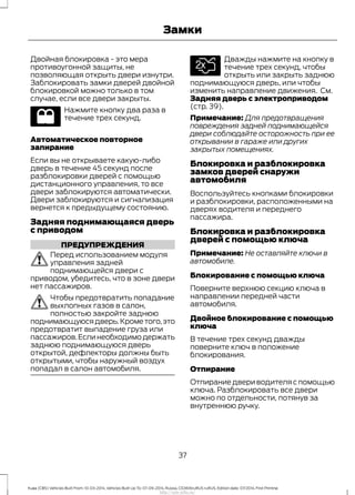 Двойная блокировка - это мера
противоугонной защиты, не
позволяющая открыть двери изнутри.
Заблокировать замки дверей двойной
блокировкой можно только в том
случае, если все двери закрыты.
Нажмите кнопку два раза в
течение трех секунд.
Автоматическое повторное
запирание
Если вы не открываете какую-либо
дверь в течение 45 секунд после
разблокировки дверей с помощью
дистанционного управления, то все
двери заблокируются автоматически.
Двери заблокируются и сигнализация
вернется к предыдущему состоянию.
Задняя поднимающаяся дверь
с приводом
ПРЕДУПРЕЖДЕНИЯ
Перед использованием модуля
управления задней
поднимающейся двери с
приводом, убедитесь, что в зоне двери
нет пассажиров.
Чтобы предотвратить попадание
выхлопных газов в салон,
полностью закройте заднюю
поднимающуюсядверь.Крометого,это
предотвратит выпадение груза или
пассажиров.Если необходимо держать
заднюю поднимающуюся дверь
открытой, дефлекторы должны быть
открытыми, чтобы наружный воздух
попадал в салон автомобиля.
Дважды нажмите на кнопку в
течение трех секунд, чтобы
открыть или закрыть заднюю
поднимающуюся дверь, или чтобы
изменить направление движения. См.
Задняя дверь с электроприводом
(стр. 39).
Примечание: Для предотвращения
повреждения задней поднимающейся
двери соблюдайте осторожность при ее
открывании в гараже или других
закрытых помещениях.
Блокировка и разблокировка
замков дверей снаружи
автомобиля
Воспользуйтесь кнопками блокировки
и разблокировки, расположенными на
дверях водителя и переднего
пассажира.
Блокировка и разблокировка
дверей с помощью ключа
Примечание: Не оставляйте ключи в
автомобиле.
Блокирование с помощью ключа
Поверните верхнюю секцию ключа в
направлении передней части
автомобиля.
Двойное блокирование с помощью
ключа
В течение трех секунд дважды
поверните ключ в положение
блокирования.
Отпирание
Отпирание двери водителя с помощью
ключа. Разблокировать все двери
можно по отдельности, потянув за
внутреннюю ручку.
37
Kuga (CBS) Vehicles Built From: 10-03-2014, Vehicles Built Up To: 07-09-2014, Russia, CG3616ruRUS ruRUS, Edition date: 07/2014, First Printing
Замки
http://ava-avto.ru/
 