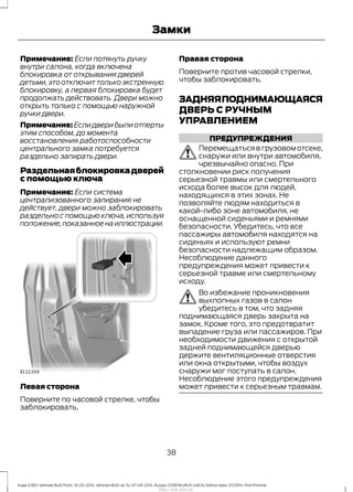 Примечание: Если потянуть ручку
внутри салона, когда включена
блокировка от открывания дверей
детьми,это отключит только экстренную
блокировку, а первая блокировка будет
продолжать действовать. Двери можно
открыть только с помощью наружной
ручки двери.
Примечание: Если двери были отперты
этим способом, до момента
восстановления работоспособности
центрального замка потребуется
раздельно запирать двери.
Раздельнаяблокировкадверей
с помощью ключа
Примечание: Если система
централизованного запирания не
действует, двери можно заблокировать
раздельно с помощью ключа, используя
положение,показанноенаиллюстрации.
Левая сторона
Поверните по часовой стрелке, чтобы
заблокировать.
Правая сторона
Поверните против часовой стрелки,
чтобы заблокировать.
ЗАДНЯЯПОДНИМАЮЩАЯСЯ
ДВЕРЬ С РУЧНЫМ
УПРАВЛЕНИЕМ
ПРЕДУПРЕЖДЕНИЯ
Перемещаться в грузовом отсеке,
снаружи или внутри автомобиля,
чрезвычайно опасно. При
столкновении риск получения
серьезной травмы или смертельного
исхода более высок для людей,
находящихся в этих зонах. Не
позволяйте людям находиться в
какой-либо зоне автомобиля, не
оснащенной сиденьями и ремнями
безопасности. Убедитесь, что все
пассажиры автомобиля находятся на
сиденьях и используют ремни
безопасности надлежащим образом.
Несоблюдение данного
предупреждения может привести к
серьезной травме или смертельному
исходу.
Во избежание проникновения
выхлопных газов в салон
убедитесь в том, что задняя
поднимающаяся дверь закрыта на
замок. Кроме того, это предотвратит
выпадение груза или пассажиров. При
необходимости движения с открытой
задней поднимающейся дверью
держите вентиляционные отверстия
или окна открытыми, чтобы воздух
снаружи мог поступать в салон.
Несоблюдение этого предупреждения
может привести к серьезным травмам.
38
Kuga (CBS) Vehicles Built From: 10-03-2014, Vehicles Built Up To: 07-09-2014, Russia, CG3616ruRUS ruRUS, Edition date: 07/2014, First Printing
Замки
http://ava-avto.ru/
 