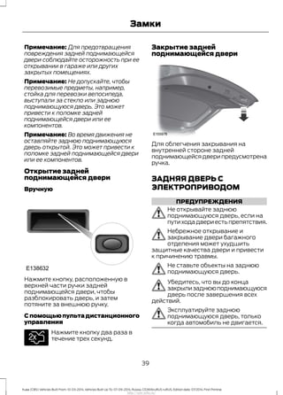 Примечание: Для предотвращения
повреждения задней поднимающейся
двери соблюдайте осторожность при ее
открывании в гараже или других
закрытых помещениях.
Примечание: Не допускайте, чтобы
перевозимые предметы, например,
стойка для перевозки велосипеда,
выступали за стекло или заднюю
поднимающуюся дверь. Это может
привести к поломке задней
поднимающейся двери или ее
компонентов.
Примечание: Во время движения не
оставляйте заднюю поднимающуюся
дверь открытой. Это может привести к
поломке задней поднимающейся двери
или ее компонентов.
Открытие задней
поднимающейся двери
Вручную
Нажмите кнопку, расположенную в
верхней части ручки задней
поднимающейся двери, чтобы
разблокировать дверь, и затем
потяните за внешнюю ручку.
Спомощьюпультадистанционного
управления
Нажмите кнопку два раза в
течение трех секунд.
Закрытие задней
поднимающейся двери
Для облегчения закрывания на
внутренней стороне задней
поднимающейсядверипредусмотрена
ручка.
ЗАДНЯЯ ДВЕРЬ С
ЭЛЕКТРОПРИВОДОМ
ПРЕДУПРЕЖДЕНИЯ
Не открывайте заднюю
поднимающуюся дверь, если на
путиходадвериестьпрепятствия.
Небрежное открывание и
закрывание двери багажного
отделения может ухудшить
защитные качества двери и привести
к причинению травмы.
Не ставьте объекты на заднюю
поднимающуюся дверь.
Убедитесь, что вы до конца
закрылизаднююподнимающуюся
дверь после завершения всех
действий.
Эксплуатируйте заднюю
поднимающуюся дверь, только
когда автомобиль не двигается.
39
Kuga (CBS) Vehicles Built From: 10-03-2014, Vehicles Built Up To: 07-09-2014, Russia, CG3616ruRUS ruRUS, Edition date: 07/2014, First Printing
Замки
http://ava-avto.ru/
 