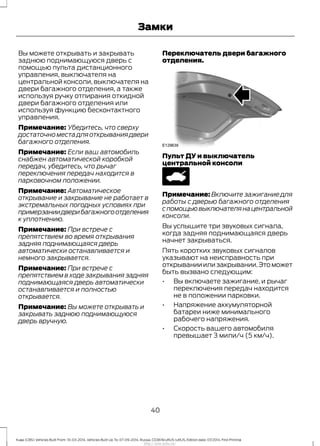 Вы можете открывать и закрывать
заднюю поднимающуюся дверь с
помощью пульта дистанционного
управления, выключателя на
центральной консоли, выключателя на
двери багажного отделения, а также
используя ручку отпирания откидной
двери багажного отделения или
используя функцию бесконтактного
управления.
Примечание: Убедитесь, что сверху
достаточноместадляоткрываниядвери
багажного отделения.
Примечание: Если ваш автомобиль
снабжен автоматической коробкой
передач, убедитесь, что рычаг
переключения передач находится в
парковочном положении.
Примечание: Автоматическое
открывание и закрывание не работает в
экстремальных погодных условиях при
примерзаниидверибагажногоотделения
к уплотнению.
Примечание: При встрече с
препятствием во время открывания
задняя поднимающаяся дверь
автоматически останавливается и
немного закрывается.
Примечание: При встрече с
препятствием в ходе закрывания задняя
поднимающаяся дверь автоматически
останавливается и полностью
открывается.
Примечание: Вы можете открывать и
закрывать заднюю поднимающуюся
дверь вручную.
Переключатель двери багажного
отделения.
Пульт ДУ и выключатель
центральной консоли
Примечание: Включите зажигание для
работы с дверью багажного отделения
спомощьювыключателянацентральной
консоли.
Вы услышите три звуковых сигнала,
когда задняя поднимающаяся дверь
начнет закрываться.
Пять коротких звуковых сигналов
указывают на неисправность при
открыванииилизакрывании.Этоможет
быть вызвано следующим:
• Вы включаете зажигание, и рычаг
переключения передач находится
не в положении парковки.
• Напряжение аккумуляторной
батареи ниже минимального
рабочего напряжения.
• Скорость вашего автомобиля
превышает 3 мили/ч (5 км/ч).
40
Kuga (CBS) Vehicles Built From: 10-03-2014, Vehicles Built Up To: 07-09-2014, Russia, CG3616ruRUS ruRUS, Edition date: 07/2014, First Printing
Замки
http://ava-avto.ru/
 