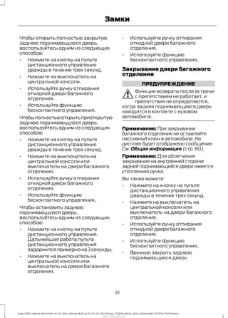 Чтобы открыть полностью закрытую
заднюю поднимающуюся дверь,
воспользуйтесь одним из следующих
способов:
• Нажмите на кнопку на пульте
дистанционного управления
дважды в течение трех секунд.
• Нажмите на выключатель на
центральной консоли.
• Используйте ручку отпирания
откидной двери багажного
отделения.
• Используйте функцию
бесконтактного управления.
Чтобыполностьюоткрытьприоткрытую
заднюю поднимающуюся дверь,
воспользуйтесь одним из следующих
способов:
• Нажмите на кнопку на пульте
дистанционного управления
дважды в течение трех секунд.
• Нажмите на выключатель на
центральной консоли или
выключатель на двери багажного
отделения.
• Используйте ручку отпирания
откидной двери багажного
отделения.
• Используйте функцию
бесконтактного управления..
Чтобы остановить заднюю
поднимающуюся дверь,
воспользуйтесь одним из следующих
способов:
• Нажмите на кнопку на пульте
дистанционного управления.
Дальнейшая работа пульта
дистанционного управления
задержится примерно на 3 секунды.
• Нажмите на выключатель на
центральной консоли или
выключатель на двери багажного
отделения.
• Используйте ручку отпирания
откидной двери багажного
отделения.
• Используйте функцию
бесконтактного управления..
Закрывание двери багажного
отделения
ПРЕДУПРЕЖДЕНИЕ
Функция возврата после встречи
с препятствием не работает, и
препятствия не определяются,
когда задняя поднимающаяся дверь
находится в контакте с кузовом
автомобиля.
Примечание: При закрывании
багажного отделения не оставляйте
пассивный ключ в автомобиле. На
дисплее будет отображено сообщение.
См. Общая информация (стр. 80).
Примечание: Для облегчения
закрывания на внутренней стороне
задней поднимающейся двери имеется
утопленная ручка.
Вы также можете:
• Нажмите на кнопку на пульте
дистанционного управления
дважды в течение трех секунд.
• Нажмите на выключатель на
центральной консоли или
выключатель на двери багажного
отделения.
• Используйте ручку отпирания
откидной двери багажного
отделения.
• Используйте функцию
бесконтактного управления..
• Вручную закрыть заднюю
поднимающуюся дверь
41
Kuga (CBS) Vehicles Built From: 10-03-2014, Vehicles Built Up To: 07-09-2014, Russia, CG3616ruRUS ruRUS, Edition date: 07/2014, First Printing
Замки
http://ava-avto.ru/
 