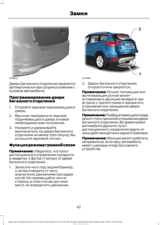 Дверь багажного отделения закроется
автоматически при соприкосновении с
кузовом автомобиля.
Программирование двери
багажного отделения
1. Откройте заднюю поднимающуюся
дверь.
2. Вручную передвиньте заднюю
поднимающуюся дверь в новое
необходимое вам положение.
3. Нажмите и удерживайте
выключатель на двери багажного
отделения не менее трех секунд. Вы
услышите звуковой сигнал.
Функциярежимагромкойсвязи
Примечание: Убедитесь, что пульт
дистанционного управления находится
в пределах 3 футов (1 метра) от двери
багажного отделения.
1. Занесите ногу под задний бампер,
а затем отведите от него,
аналогично движениям при ударе
ногой. Не перемещайте ноги в
сторону, в этом случае датчики
могут не определить движение.
2. Дверь багажного отделения
откроется или закроется.
Примечание: Ручное толкающее или
вытягивающее усилие может
активировать функцию возврата при
встрече с препятствием и прекратить
открывание или закрывание двери
багажного отделения.
Примечание:Разбрызгивающаясявода
может стать причиной открывания двери
багажного отделения. Во время мойки
автомобиля держите пульт
дистанционного управления вдали от
зоны действия датчика заднего бампера.
Примечание: Функция может работать
неправильно, если ваш автомобиль
имеет шаровую опору буксирного
устройства.
42
Kuga (CBS) Vehicles Built From: 10-03-2014, Vehicles Built Up To: 07-09-2014, Russia, CG3616ruRUS ruRUS, Edition date: 07/2014, First Printing
Замки
http://ava-avto.ru/
 