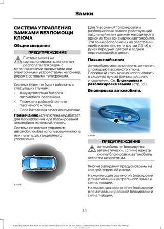СИСТЕМА УПРАВЛЕНИЯ
ЗАМКАМИ БЕЗ ПОМОЩИ
КЛЮЧА
Общие сведения
ПРЕДУПРЕЖДЕНИЕ
Система может не
функционировать, если ключ
располагается рядом с
металлическими предметами или
электроннымиустройствами,например,
рядом с сотовыми телефонами.
Система будет не будет работать в
следующих случаях:
• Аккумуляторная батарея
автомобиля разряжена.
• Помехи на рабочей частоте
пассивного ключа.
• Села батарейка в пассивном ключе.
Примечание:Еслисистеманеработает,
для блокирования и разблокирования
автомобиля используйте ключ.
Система позволяет управлять
автомобилембезиспользованияключа
или пульта дистанционного
управления.
Для "пассивной" блокировки и
разблокировки замков действующий
пассивный ключ должен находиться в
одной из трёх зон снаружи автомобиля.
Эти зоны расположены на расстоянии
приблизительно пяти футов (1,5 м) от
ручек передних дверей и задней
поднимающейся двери.
Пассивный ключ
Автомобиль можно запереть и открыть
с помощью пассивного ключа.
Пассивный ключ можно использовать
в качестве пульта дистанционного
управления. См. Блокировка и
разблокировка замков (стр. 36).
Блокировка автомобиля.
ПРЕДУПРЕЖДЕНИЕ
Автомобиль не блокируется
автоматически. Если не нажать
кнопку блокировки, автомобиль
остается незапертым.
Кнопки запирания предусмотрены на
каждой передней двери.
Нажмите один раз кнопку блокировки
для активации центрального замка и
сигнализации.
Нажмите два раза кнопку блокировки
для активации двойной блокировки и
сигнализации.
43
Kuga (CBS) Vehicles Built From: 10-03-2014, Vehicles Built Up To: 07-09-2014, Russia, CG3616ruRUS ruRUS, Edition date: 07/2014, First Printing
Замки
http://ava-avto.ru/
 