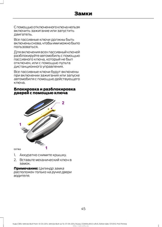 Спомощьюотключенногоключанельзя
включить зажигание или запустить
двигатель.
Все пассивные ключи должны быть
включеныснова,чтобыимиможнобыло
пользоваться.
Для включения всех пассивный ключей
разблокируйтеавтомобильспомощью
пассивного ключа, который не был
отключен, или с помощью пульта
дистанционного управления.
Все пассивные ключи будут включены
при включении зажигания или запуске
автомобиля с помощью действующего
ключа.
Блокировка и разблокировка
дверей с помощью ключа
1. Аккуратно снимите крышку.
2. Вставьте механический ключ в
замок.
Примечание: Цилиндр замка
расположен только на ручке двери
водителя.
45
Kuga (CBS) Vehicles Built From: 10-03-2014, Vehicles Built Up To: 07-09-2014, Russia, CG3616ruRUS ruRUS, Edition date: 07/2014, First Printing
Замки
http://ava-avto.ru/
 