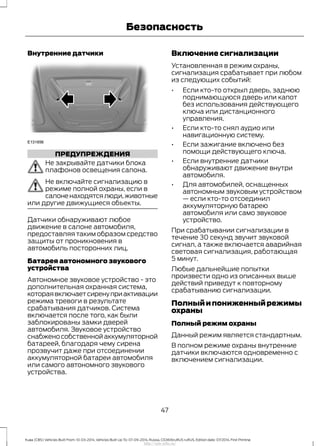 Внутренние датчики
ПРЕДУПРЕЖДЕНИЯ
Не закрывайте датчики блока
плафонов освещения салона.
Не включайте сигнализацию в
режиме полной охраны, если в
салоненаходятсялюди,животные
или другие движущиеся объекты.
Датчики обнаруживают любое
движение в салоне автомобиля,
предоставляя таким образом средство
защиты от проникновения в
автомобиль посторонних лиц.
Батарея автономного звукового
устройства
Автономное звуковое устройство - это
дополнительная охранная система,
котораявключаетсиренуприактивации
режима тревоги в результате
срабатывания датчиков. Система
включается после того, как были
заблокированы замки дверей
автомобиля. Звуковое устройство
снабженособственнойаккумуляторной
батареей, благодаря чему сирена
прозвучит даже при отсоединении
аккумуляторной батареи автомобиля
или самого автономного звукового
устройства.
Включение сигнализации
Установленная в режим охраны,
сигнализация срабатывает при любом
из следующих событий:
• Если кто-то открыл дверь, заднюю
поднимающуюся дверь или капот
без использования действующего
ключа или дистанционного
управления.
• Если кто-то снял аудио или
навигационную систему.
• Если зажигание включено без
помощи действующего ключа.
• Если внутренние датчики
обнаруживают движение внутри
автомобиля.
• Для автомобилей, оснащенных
автономным звуковым устройством
— если кто-то отсоединил
аккумуляторную батарею
автомобиля или само звуковое
устройство.
При срабатывании сигнализации в
течение 30 секунд звучит звуковой
сигнал, а также включается аварийная
световая сигнализация, работающая
5 минут.
Любые дальнейшие попытки
произвести одно из описанных выше
действий приведут к повторному
срабатыванию сигнализации.
Полныйипониженныйрежимы
охраны
Полный режим охраны
Данный режим является стандартным.
В полном режиме охраны внутренние
датчики включаются одновременно с
включением сигнализации.
47
Kuga (CBS) Vehicles Built From: 10-03-2014, Vehicles Built Up To: 07-09-2014, Russia, CG3616ruRUS ruRUS, Edition date: 07/2014, First Printing
Безопасность
http://ava-avto.ru/
 