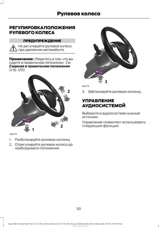 РЕГУЛИРОВКАПОЛОЖЕНИЯ
РУЛЕВОГО КОЛЕСА
ПРЕДУПРЕЖДЕНИЕ
Не регулируйте рулевое колесо
при движении автомобиля.
Примечание: Убедитесь в том, что вы
сидите в правильном положении. См.
Сидение в правильном положении
(стр. 120).
1. Разблокируйте рулевую колонку.
2. Отрегулируйте рулевое колесо до
необходимого положения.
3. Заблокируйте рулевую колонку.
УПРАВЛЕНИЕ
АУДИОСИСТЕМОЙ
Выберите в аудиосистеме нужный
источник.
Управление позволяет использовать
следующие функции:
50
Kuga (CBS) Vehicles Built From: 10-03-2014, Vehicles Built Up To: 07-09-2014, Russia, CG3616ruRUS ruRUS, Edition date: 07/2014, First Printing
Рулевое колесо
http://ava-avto.ru/
 