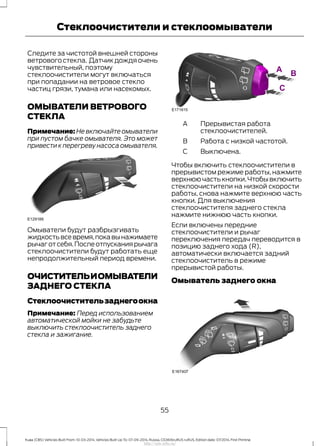 Следите за чистотой внешней стороны
ветрового стекла. Датчик дождя очень
чувствительный, поэтому
стеклоочистители могут включаться
при попадании на ветровое стекло
частиц грязи, тумана или насекомых.
ОМЫВАТЕЛИ ВЕТРОВОГО
СТЕКЛА
Примечание: Не включайте омыватели
при пустом бачке омывателя. Это может
привести к перегреву насоса омывателя.
Омыватели будут разбрызгивать
жидкостьвсевремя,покавынажимаете
рычаготсебя.Послеотпусканиярычага
стеклоочистители будут работать еще
непродолжительный период времени.
ОЧИСТИТЕЛЬИОМЫВАТЕЛИ
ЗАДНЕГО СТЕКЛА
Стеклоочистительзаднегоокна
Примечание: Перед использованием
автоматической мойки не забудьте
выключить стеклоочиститель заднего
стекла и зажигание.
Прерывистая работа
стеклоочистителей.
A
Работа с низкой частотой.B
Выключена.C
Чтобы включить стеклоочистители в
прерывистом режиме работы, нажмите
верхнюю часть кнопки.Чтобы включить
стеклоочистители на низкой скорости
работы, снова нажмите верхнюю часть
кнопки. Для выключения
стеклоочистителя заднего стекла
нажмите нижнюю часть кнопки.
Если включены передние
стеклоочистители и рычаг
переключения передач переводится в
позицию заднего хода (R),
автоматически включается задний
стеклоочиститель в режиме
прерывистой работы.
Омыватель заднего окна
55
Kuga (CBS) Vehicles Built From: 10-03-2014, Vehicles Built Up To: 07-09-2014, Russia, CG3616ruRUS ruRUS, Edition date: 07/2014, First Printing
Стеклоочистители и стеклоомыватели
http://ava-avto.ru/
 