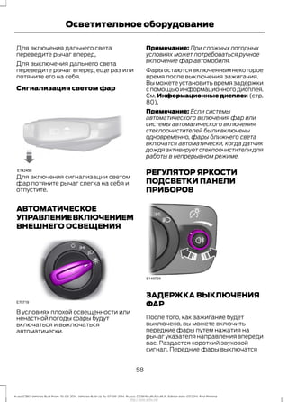Для включения дальнего света
переведите рычаг вперед.
Для выключения дальнего света
переведите рычаг вперед еще раз или
потяните его на себя.
Сигнализация светом фар
Для включения сигнализации светом
фар потяните рычаг слегка на себя и
отпустите.
АВТОМАТИЧЕСКОЕ
УПРАВЛЕНИЕВКЛЮЧЕНИЕМ
ВНЕШНЕГО ОСВЕЩЕНИЯ
В условиях плохой освещенности или
ненастной погоды фары будут
включаться и выключаться
автоматически.
Примечание: При сложных погодных
условиях может потребоваться ручное
включение фар автомобиля.
Фарыостаютсявключеннымнекоторое
время после выключения зажигания.
Вы можете установить время задержки
спомощьюинформационногодисплея.
См. Информационные дисплеи (стр.
80).
Примечание: Если системы
автоматического включения фар или
системы автоматического включения
стеклоочистителей были включены
одновременно, фары ближнего света
включатся автоматически, когда датчик
дождя активирует стеклоочистители для
работы в непрерывном режиме.
РЕГУЛЯТОР ЯРКОСТИ
ПОДСВЕТКИ ПАНЕЛИ
ПРИБОРОВ
ЗАДЕРЖКА ВЫКЛЮЧЕНИЯ
ФАР
После того, как зажигание будет
выключено, вы можете включить
передние фары путем нажатия на
рычаг указателя направления впереди
вас. Раздастся короткий звуковой
сигнал. Передние фары выключатся
58
Kuga (CBS) Vehicles Built From: 10-03-2014, Vehicles Built Up To: 07-09-2014, Russia, CG3616ruRUS ruRUS, Edition date: 07/2014, First Printing
Осветительное оборудование
http://ava-avto.ru/
 