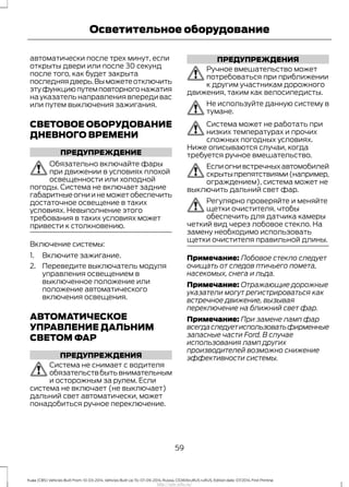 автоматически после трех минут, если
открыты двери или после 30 секунд
после того, как будет закрыта
последняядверь.Выможетеотключить
этуфункциюпутемповторногонажатия
на указатель направления впереди вас
или путем выключения зажигания.
СВЕТОВОЕ ОБОРУДОВАНИЕ
ДНЕВНОГО ВРЕМЕНИ
ПРЕДУПРЕЖДЕНИЕ
Обязательно включайте фары
при движении в условиях плохой
освещенности или холодной
погоды. Система не включает задние
габаритныеогниинеможетобеспечить
достаточное освещение в таких
условиях. Невыполнение этого
требования в таких условиях может
привести к столкновению.
Включение системы:
1. Включите зажигание.
2. Переведите выключатель модуля
управления освещением в
выключенное положение или
положение автоматического
включения освещения.
АВТОМАТИЧЕСКОЕ
УПРАВЛЕНИЕ ДАЛЬНИМ
СВЕТОМ ФАР
ПРЕДУПРЕЖДЕНИЯ
Система не снимает с водителя
обязательствбытьвнимательным
и осторожным за рулем. Если
система не включает (не выключает)
дальний свет автоматически, может
понадобиться ручное переключение.
ПРЕДУПРЕЖДЕНИЯ
Ручное вмешательство может
потребоваться при приближении
к другим участникам дорожного
движения, таким как велосипедисты.
Не используйте данную систему в
тумане.
Система может не работать при
низких температурах и прочих
сложных погодных условиях.
Ниже описываются случаи, когда
требуется ручное вмешательство.
Еслиогнивстречныхавтомобилей
скрытыпрепятствиями(например,
ограждением), система может не
выключить дальний свет фар.
Регулярно проверяйте и меняйте
щетки очистителя, чтобы
обеспечить для датчика камеры
четкий вид через лобовое стекло. На
замену необходимо использовать
щетки очистителя правильной длины.
Примечание: Лобовое стекло следует
очищать от следов птичьего помета,
насекомых, снега и льда.
Примечание: Отражающие дорожные
указатели могут регистрироваться как
встречное движение, вызывая
переключение на ближний свет фар.
Примечание: При замене ламп фар
всегдаследуетиспользоватьфирменные
запасные части Ford. В случае
использования ламп других
производителей возможно снижение
эффективности системы.
59
Kuga (CBS) Vehicles Built From: 10-03-2014, Vehicles Built Up To: 07-09-2014, Russia, CG3616ruRUS ruRUS, Edition date: 07/2014, First Printing
Осветительное оборудование
http://ava-avto.ru/
 