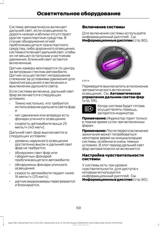Система автоматически включает
дальний свет, если освещенность
дороги низкая и вблизи отсутствуют
другие транспортные средства. В
случае обнаружения огней
приближающегося транспортного
средства, либо дорожного освещения,
системаотключаетдальнийсвет,чтобы
он не мешал остальным участникам
движения. Ближний свет остается
включенным.
Датчик камеры монтируется по центру
за ветровым стеклом автомобиля.
Датчик осуществляет непрерывное
слежение за условиями движения для
принятия решения о включении и
выключении дальнего света.
Если система включена, дальний свет
фар включается в следующих
условиях.
• Темно настолько, что требуется
использованиедальнегосветафар
и
• нет движения или впереди есть
фонари уличного освещения;
• скорость автомобиля выше 25
миль/ч (40 км/ч).
Дальний свет фар выключается в
следующих условиях:
• уровень наружного освещения
достаточно высок и дальний свет
фар не требуется;
• обнаружен свет фар или
габаритных фонарей
приближающегося автомобиля;
• обнаружены фонари уличного
освещения;
• скорость автомобиля падает ниже
16 миль/ч (25 км/ч);
• датчиквидеокамерыперегревается
и блокируется.
Включение системы
Для включения системы используйте
информационный дисплей. См.
Информационныедисплеи(стр.80).
Переведите выключатель в положение
автоматического включения
освещения. См. Автоматическое
управление дальним светом фар
(стр. 59).
Когда система будет готова
осуществлять помощь,
загорится индикатор.
Примечание: Индикатор горит только
в темное время суток при включенных
фарах.
Примечание:Послепервоговключения
зажигания может потребоваться
некоторое время на инициализацию
системы, особенно в очень темных
условиях. В этот период дальний свет
фар автоматически не включается.
Настройка чувствительности
системы
У системы есть три уровня
чувствительности, для доступа к
которым используется
информационный дисплей. См.
Информационныедисплеи(стр.80).
60
Kuga (CBS) Vehicles Built From: 10-03-2014, Vehicles Built Up To: 07-09-2014, Russia, CG3616ruRUS ruRUS, Edition date: 07/2014, First Printing
Осветительное оборудование
http://ava-avto.ru/
 