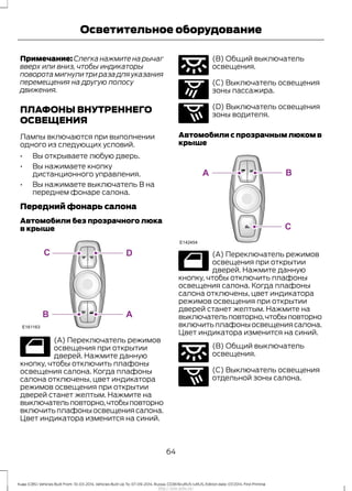 Примечание: Слегка нажмите на рычаг
вверх или вниз, чтобы индикаторы
поворота мигнули три раза для указания
перемещения на другую полосу
движения.
ПЛАФОНЫ ВНУТРЕННЕГО
ОСВЕЩЕНИЯ
Лампы включаются при выполнении
одного из следующих условий.
• Вы открываете любую дверь.
• Вы нажимаете кнопку
дистанционного управления.
• Вы нажимаете выключатель В на
переднем фонаре салона.
Передний фонарь салона
Автомобили без прозрачного люка
в крыше
(А) Переключатель режимов
освещения при открытии
дверей. Нажмите данную
кнопку, чтобы отключить плафоны
освещения салона. Когда плафоны
салона отключены, цвет индикатора
режимов освещения при открытии
дверей станет желтым. Нажмите на
выключательповторно,чтобыповторно
включитьплафоныосвещениясалона.
Цвет индикатора изменится на синий.
(В) Общий выключатель
освещения.
(С) Выключатель освещения
зоны пассажира.
(D) Выключатель освещения
зоны водителя.
Автомобили с прозрачным люком в
крыше
(А) Переключатель режимов
освещения при открытии
дверей. Нажмите данную
кнопку, чтобы отключить плафоны
освещения салона. Когда плафоны
салона отключены, цвет индикатора
режимов освещения при открытии
дверей станет желтым. Нажмите на
выключательповторно,чтобыповторно
включитьплафоныосвещениясалона.
Цвет индикатора изменится на синий.
(В) Общий выключатель
освещения.
(С) Выключатель освещения
отдельной зоны салона.
64
Kuga (CBS) Vehicles Built From: 10-03-2014, Vehicles Built Up To: 07-09-2014, Russia, CG3616ruRUS ruRUS, Edition date: 07/2014, First Printing
Осветительное оборудование
http://ava-avto.ru/
 