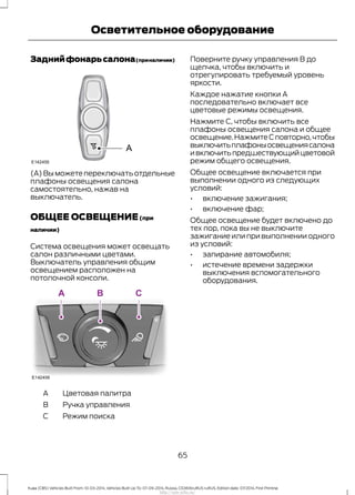 Заднийфонарьсалона(приналичии)
(A) Вы можете переключать отдельные
плафоны освещения салона
самостоятельно, нажав на
выключатель.
ОБЩЕЕ ОСВЕЩЕНИЕ(при
наличии)
Система освещения может освещать
салон различными цветами.
Выключатель управления общим
освещением расположен на
потолочной консоли.
Цветовая палитраA
Ручка управленияB
Режим поискаC
Поверните ручку управления В до
щелчка, чтобы включить и
отрегулировать требуемый уровень
яркости.
Каждое нажатие кнопки A
последовательно включает все
цветовые режимы освещения.
Нажмите C, чтобы включить все
плафоны освещения салона и общее
освещение.НажмитеCповторно,чтобы
выключитьплафоныосвещениясалона
ивключитьпредшествующийцветовой
режим общего освещения.
Общее освещение включается при
выполнении одного из следующих
условий:
• включение зажигания;
• включение фар;
Общее освещение будет включено до
тех пор, пока вы не выключите
зажигание или при выполнении одного
из условий:
• запирание автомобиля;
• истечение времени задержки
выключения вспомогательного
оборудования.
65
Kuga (CBS) Vehicles Built From: 10-03-2014, Vehicles Built Up To: 07-09-2014, Russia, CG3616ruRUS ruRUS, Edition date: 07/2014, First Printing
Осветительное оборудование
http://ava-avto.ru/
 