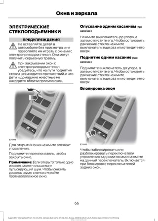ЭЛЕКТРИЧЕСКИЕ
СТЕКЛОПОДъЕМНИКИ
ПРЕДУПРЕЖДЕНИЯ
Не оставляйте детей в
автомобиле без присмотра и не
позволяйте им играть с окнами с
электроприводом стекол. Они могут
получить серьезную травму.
При закрывании окон с
электроприводом стекол
убедитесь, что на пути поднятия
стекла не находится препятствий, и что
дети и домашние животные не
находятся вблизи проемов окон.
Для открытия окна нажмите элемент
управления.
Поднимите переключатель, чтобы
закрыть окно.
Примечание:Еслиоткрытотолькоодно
из окон, может слышаться
пульсирующий шум. Чтобы снизить
уровень шума, слегка откройте
противоположное окно.
Опускание одним касанием(при
наличии)
Нажмите выключатель до упора, а
затем отпустите его. Чтобы остановить
движение стекла нажмите
выключатель еще раз или отведите его
вверх.
Поднятие одним касание(при
наличии)
Поднимите выключатель до упора, а
затем отпустите его. Чтобы остановить
движение стекла нажмите
выключатель еще раз или отведите его
вверх.
Блокировка окон
Чтобы заблокировать или
разблокировать переключатели
управления задними окнами нажмите
на данный переключатель.Включается
при блокировке переключателей
задних окон.
66
Kuga (CBS) Vehicles Built From: 10-03-2014, Vehicles Built Up To: 07-09-2014, Russia, CG3616ruRUS ruRUS, Edition date: 07/2014, First Printing
Окна и зеркала
http://ava-avto.ru/
 