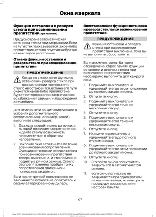 Функция остановки и реверса
стекла при возникновении
препятствии(при наличии)
Предусмотрена автоматическая
остановка стекла при закрывании.Если
напутистеклаоказываетсякакое-либо
препятствие, стекло опустится обратно
на некоторое расстояние.
Отмена функции остановки и
реверса стекла при возникновении
препятствия
ПРЕДУПРЕЖДЕНИЕ
Когда вы отключаете функцию
остановки и реверса стекла при
возникновении препятствия,
стекло не остановится, если на его пути
окажется какое-либо препятствие.
Будьте осторожны при закрытии окон
воизбежаниетравмыилиповреждения
автомобиля.
Для отмены этой защитной функции в
условиях дополнительного
сопротивления (например, зимой)
выполните следующее:
1. Дважды закройте окно до точки, в
которой возникает сопротивление,
и дайте стеклу возможность
переместиться в обратном
направлении.
2. Закройтеокновтретийраздоточки
возникновения сопротивления.
Функцияостановкииреверсастекла
при возникновении препятствия
теперь выключена, и стекло можно
поднять в ручном режиме. Стекло
беспрепятственно пройдет точку
сопротивления движению и
полностью закроется.
Если после третьей попытки окно не
закрывается полностью, обратитесь к
своему авторизованному дилеру.
Восстановлениефункцииостановки
иреверсастеклапривозникновении
препятствия
ПРЕДУПРЕЖДЕНИЕ
Функция остановки и реверса
стекла при возникновении
препятствия выключена, пока вы
не выполните сброс памяти.
Если аккумуляторная батарея
отсоединена, сброс памяти функции
остановки и реверса стекла при
возникновении препятствия
необходимо выполнить для каждого
окна.
1. Поднимите выключатель и
удерживайте его в этом положении
до полного закрытия окна.
2. Отпустите кнопку.
3. Поднимите выключатель и
удерживайте его в течение
нескольких секунд.
4. Отпустите кнопку.
5. Поднимите выключатель и
удерживайте его в течение
нескольких секунд.
6. Отпустите кнопку.
7. Нажмите выключатель и
удерживайте его до полного
открытия окна.
8. Поднимите выключатель и
удерживайте его в этом положении
до полного закрытия окна.
9. Отпустите кнопку.
10. Откройте окно и попытайтесь
закрыть его в автоматическом
режиме.
11. если окно полностью не
закрывается при однократном
нажатии клавиши, то повторите
процедуру восстановления
настроек памяти.
67
Kuga (CBS) Vehicles Built From: 10-03-2014, Vehicles Built Up To: 07-09-2014, Russia, CG3616ruRUS ruRUS, Edition date: 07/2014, First Printing
Окна и зеркала
http://ava-avto.ru/
 