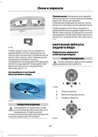 Чтобы закрыть все окна, нажмите и
удерживайте кнопку закрывания на
пульте дистанционного управления не
менее трех секунд. Для прекращения
закрывания нажмите кнопку
открыванияилизакрывания.Впроцессе
полного закрывания также действует
функция защиты от защемления
пальцев, рук и т. п.
Автомобили с системой
бесключевого входа
ПРЕДУПРЕЖДЕНИЕ
Соблюдайте осторожность при
использовании функции общего
закрывания. В критической
ситуации коснитесь датчика запирания
на ручке двери для остановки.
Примечание: Запирание всех дверей
можно включить, используя ручку двери
водителя. Функцию общего
открывания/закрывания можно также
включить кнопками на пассивном ключе.
Чтобы закрыть все окна, нажмите и
удерживайте ручку двери водителя не
менее трех секунд. В процессе полного
закрывания также действует функция
защиты от защемления пальцев, рук и
т. п.
НАРУЖНЫЕ ЗЕРКАЛА
ЗАДНЕГО ВИДА
Наружные зеркала с
электроприводом
ПРЕДУПРЕЖДЕНИЕ
Не регулируйте зеркала во время
движения автомобиля.
Левое зеркалоA
Вентилятор выключенB
Правое зеркалоC
69
Kuga (CBS) Vehicles Built From: 10-03-2014, Vehicles Built Up To: 07-09-2014, Russia, CG3616ruRUS ruRUS, Edition date: 07/2014, First Printing
Окна и зеркала
http://ava-avto.ru/
 