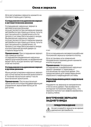 Для регулировки зеркала нажмите на
соответствующую стрелку.
Складываниеивыдвижениезеркал
в автоматическом режиме
Складывание наружных зеркал в
автоматическом режиме
осуществляется при запирании замков
автомобиля при помощи ключа, пульта
дистанционного управления или по
запросу системы бесключевого входа.
Выдвижение наружных зеркал
осуществляется при отпирании замков
автомобиля при помощи ключа, пульта
дистанционного управления, по
запросу системы бесключевого входа
или внутренней ручкой двери со
стороны водителя.
Примечание: При складывании зеркал
при помощи кнопки
складывания/выдвижения наружных
зеркал в ручном режиме, их выдвижение
может быть осуществлено при помощи
этой же кнопки.
Складываниеивыдвижениезеркал
в ручном режиме
Функциярегулировкинаружныхзеркал
доступна при включенном зажигании и
в течение нескольких минут после
выключения зажигания.
Примечание: После выключения
зажигания или открытия двери функция
управления зеркалами больше не
доступна.
Для складывания и возврата в рабочее
положение зеркала нажмите кнопку.
Для остановки или изменения
направления перемещения нажмите
кнопку еще раз.
Примечание: Непрерывное
складывание и выдвижение наружных
зеркал приведет к перегреву и
отключению на короткое время. Это
предусмотрено для предотвращения
серьезного повреждения системы.
Раскладывающиеся наружные
зеркала
Надавите на зеркало в направлении
стекла окна двери. При возврате в
исходное положение убедитесь, что
зеркало полностью зафиксировалось
в кронштейне.
ВНУТРЕННЕЕ ЗЕРКАЛО
ЗАДНЕГО ВИДА
ПРЕДУПРЕЖДЕНИЕ
Не регулируйте зеркала во время
движения автомобиля.
70
Kuga (CBS) Vehicles Built From: 10-03-2014, Vehicles Built Up To: 07-09-2014, Russia, CG3616ruRUS ruRUS, Edition date: 07/2014, First Printing
Окна и зеркала
http://ava-avto.ru/
 