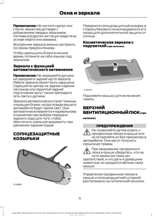 Примечание: Не чистите корпус или
стекло зеркал веществами с
добавлением твердых абразивов,
топлива или других чистящих средств на
основе нефти или аммиака.
Внутреннее зеркало можно настроить
по своим предпочтениям.
Чтобы уменьшить блики в ночное
время, потяните на себя язычок под
зеркалом.
Зеркало с функцией
автоматического затемнения
Примечание: Не закрывайте датчики
на передней и задней части зеркала.
Работа зеркала может быть нарушена.
Сидящий по центру на заднем сидении
пассажир или поднятый задний
подголовник могут также преградить
путь света к датчику.
Зеркало автоматически станет темным,
сокращая блики, когда позади вашего
автомобиля будет яркий свет. Оно
автоматическивернетсякнормальному
отражению при выборе передачи
заднего хода для того, чтобы
обеспечить хорошую видимость при
движении задним ходом.
СОЛНЦЕЗАЩИТНЫЕ
КОЗЫРЬКИ
Поверните солнцезащитный козырек в
сторону бокового окна и выдвиньте его
назад для дополнительной защиты от
солнца.
Косметическое зеркало с
подсветкой(при наличии)
Поднимите крышку для включения
лампы.
ВЕРХНИЙ
ВЕНТИЛЯЦИОННЫЙЛЮК(при
наличии)
ПРЕДУПРЕЖДЕНИЯ
Не позволяйте детям играть с
прозрачным люком в крыше или
не оставляйте их без присмотра в
автомобиле. Они могут получить
серьезную травму.
При закрывании прозрачного
люка в крыше убедитесь, что на
пути закрытия люка нет
препятствий, и что дети и домашние
животные не находятся вблизи люка
крыши.
Управление прозрачным люком в
крыше и солнцезащитной шторкой
расположено на потолочной консоли.
71
Kuga (CBS) Vehicles Built From: 10-03-2014, Vehicles Built Up To: 07-09-2014, Russia, CG3616ruRUS ruRUS, Edition date: 07/2014, First Printing
Окна и зеркала
http://ava-avto.ru/
 